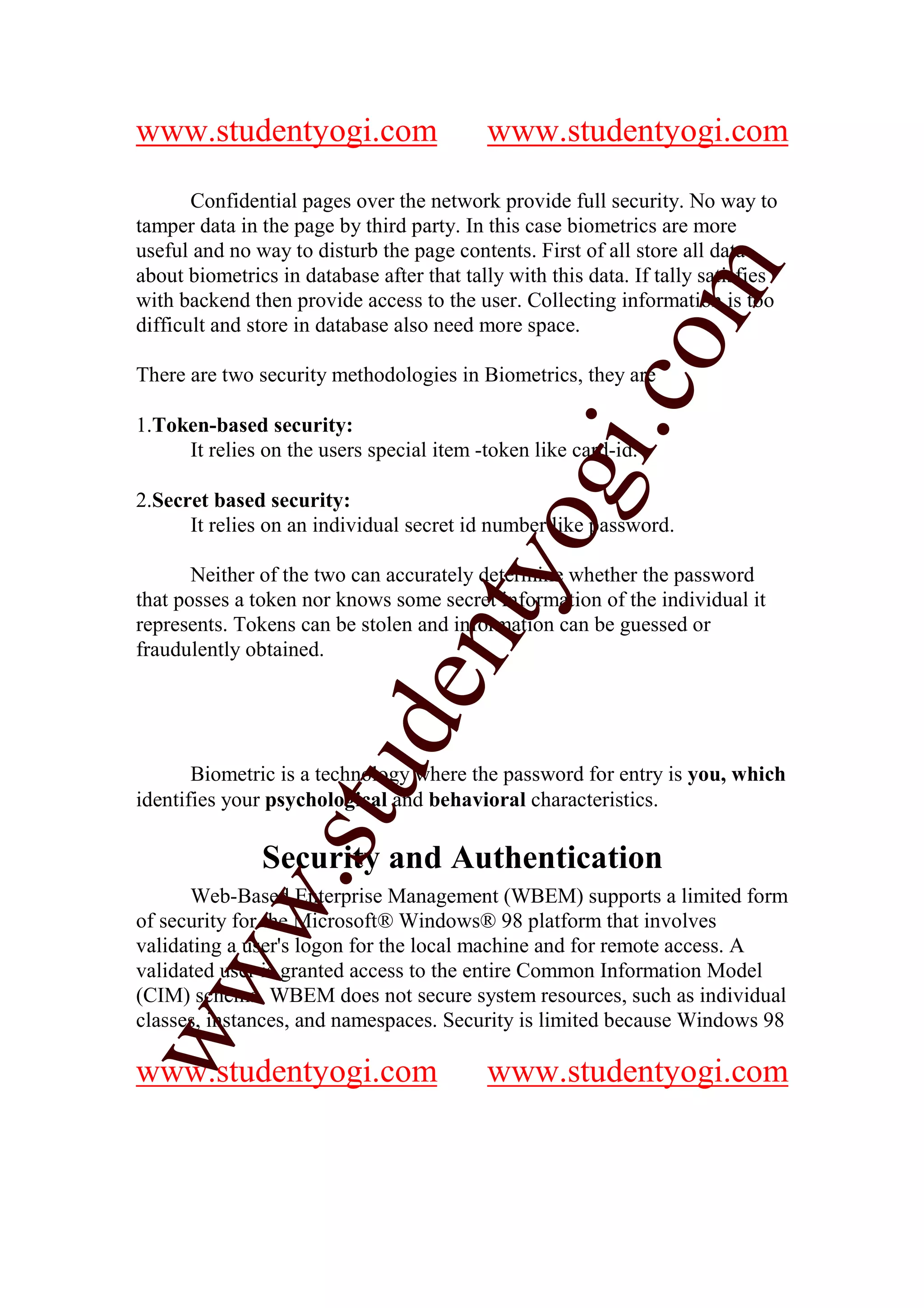 www.studentyogi.com                        www.studentyogi.com

       Confidential pages over the network provide full security. No way to
tamper data in the page by third party. In this case biometrics are more
useful and no way to disturb the page contents. First of all store all data




                                                           m
about biometrics in database after that tally with this data. If tally satisfies
with backend then provide access to the user. Collecting information is too
difficult and store in database also need more space.




                                                         co
There are two security methodologies in Biometrics, they are

1.Token-based security:




                                                 gi.
     It relies on the users special item -token like card-id.

2.Secret based security:
                                      tyo
      It relies on an individual secret id number like password.

       Neither of the two can accurately determine whether the password
that posses a token nor knows some secret information of the individual it
represents. Tokens can be stolen and information can be guessed or
                               en
fraudulently obtained.
                     d
                 stu


       Biometric is a technology where the password for entry is you, which
identifies your psychological and behavioral characteristics.

               Security and Authentication
          w.




      Web-Based Enterprise Management (WBEM) supports a limited form
of security for the Microsoft® Windows® 98 platform that involves
validating a user's logon for the local machine and for remote access. A
ww




validated user is granted access to the entire Common Information Model
(CIM) schema. WBEM does not secure system resources, such as individual
classes, instances, and namespaces. Security is limited because Windows 98

www.studentyogi.com                        www.studentyogi.com
 