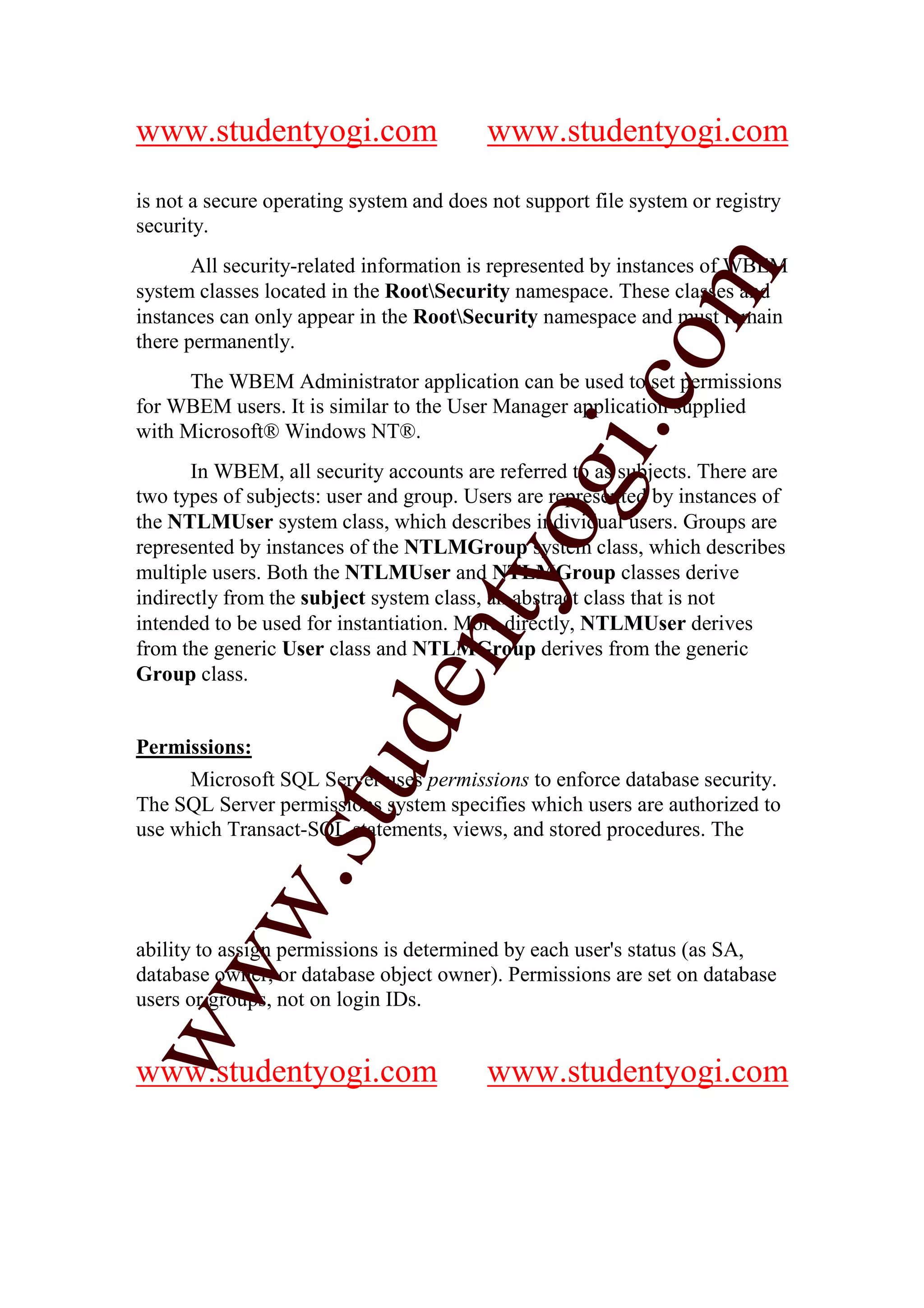 www.studentyogi.com                      www.studentyogi.com

is not a secure operating system and does not support file system or registry
security.
       All security-related information is represented by instances of WBEM




                                                         m
system classes located in the RootSecurity namespace. These classes and
instances can only appear in the RootSecurity namespace and must remain
there permanently.




                                                       co
      The WBEM Administrator application can be used to set permissions
for WBEM users. It is similar to the User Manager application supplied




                                               gi.
with Microsoft® Windows NT®.
      In WBEM, all security accounts are referred to as subjects. There are
two types of subjects: user and group. Users are represented by instances of
the NTLMUser system class, which describes individual users. Groups are
                                     tyo
represented by instances of the NTLMGroup system class, which describes
multiple users. Both the NTLMUser and NTLMGroup classes derive
indirectly from the subject system class, an abstract class that is not
intended to be used for instantiation. More directly, NTLMUser derives
                              en
from the generic User class and NTLMGroup derives from the generic
Group class.
                     d

Permissions:
                 stu


      Microsoft SQL Server uses permissions to enforce database security.
The SQL Server permissions system specifies which users are authorized to
use which Transact-SQL statements, views, and stored procedures. The
         w.




ability to assign permissions is determined by each user's status (as SA,
ww




database owner, or database object owner). Permissions are set on database
users or groups, not on login IDs.


www.studentyogi.com                      www.studentyogi.com
 