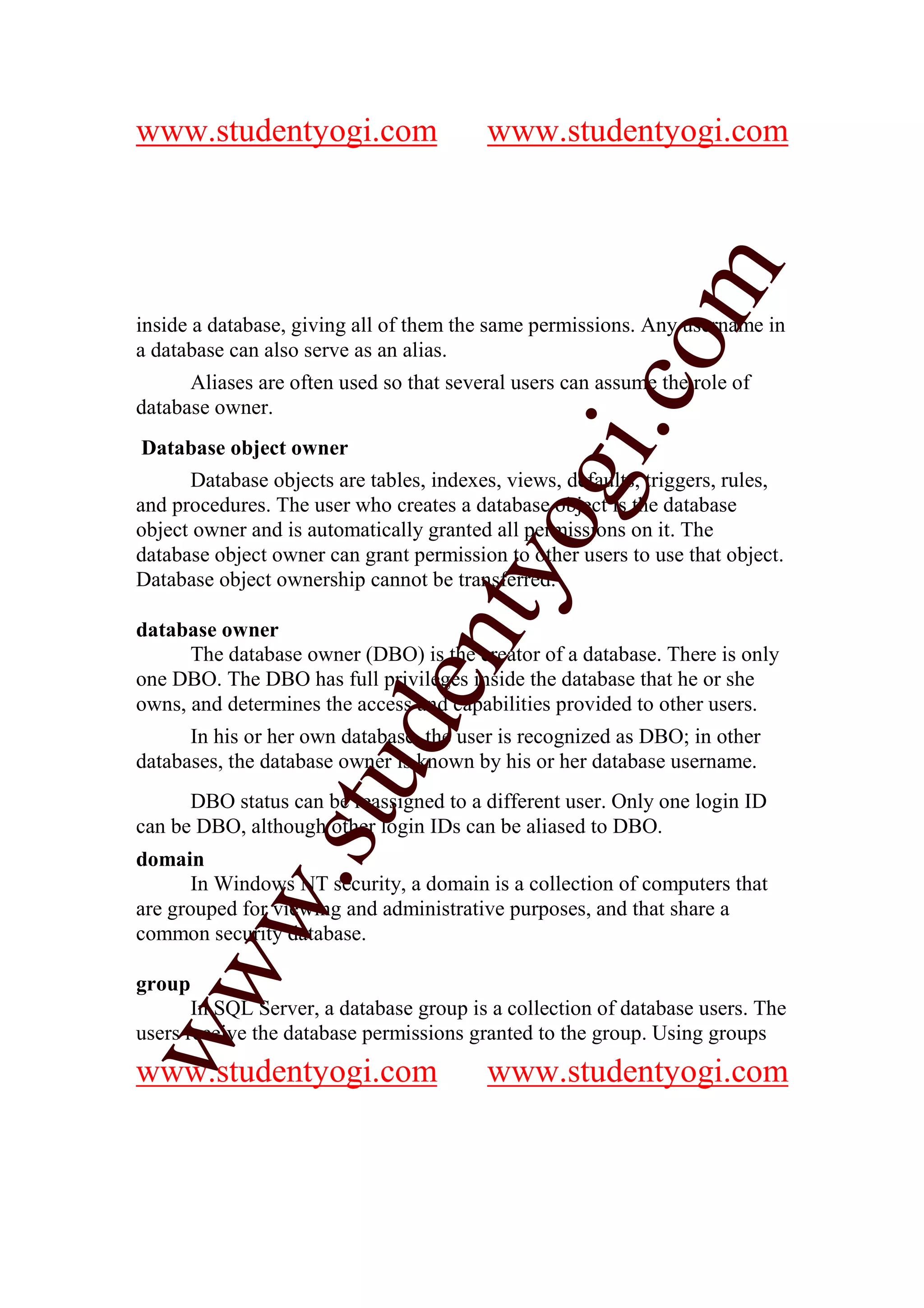 www.studentyogi.com                      www.studentyogi.com




                                                        m
inside a database, giving all of them the same permissions. Any username in




                                                      co
a database can also serve as an alias.
      Aliases are often used so that several users can assume the role of
database owner.




                                              gi.
Database object owner
      Database objects are tables, indexes, views, defaults, triggers, rules,
and procedures. The user who creates a database object is the database
                                     tyo
object owner and is automatically granted all permissions on it. The
database object owner can grant permission to other users to use that object.
Database object ownership cannot be transferred.

database owner
                             en
      The database owner (DBO) is the creator of a database. There is only
one DBO. The DBO has full privileges inside the database that he or she
owns, and determines the access and capabilities provided to other users.
                     d

      In his or her own database, the user is recognized as DBO; in other
databases, the database owner is known by his or her database username.
                 stu



      DBO status can be reassigned to a different user. Only one login ID
can be DBO, although other login IDs can be aliased to DBO.
domain
         w.




       In Windows NT security, a domain is a collection of computers that
are grouped for viewing and administrative purposes, and that share a
common security database.
ww




group
       In SQL Server, a database group is a collection of database users. The
users receive the database permissions granted to the group. Using groups
www.studentyogi.com                      www.studentyogi.com
 