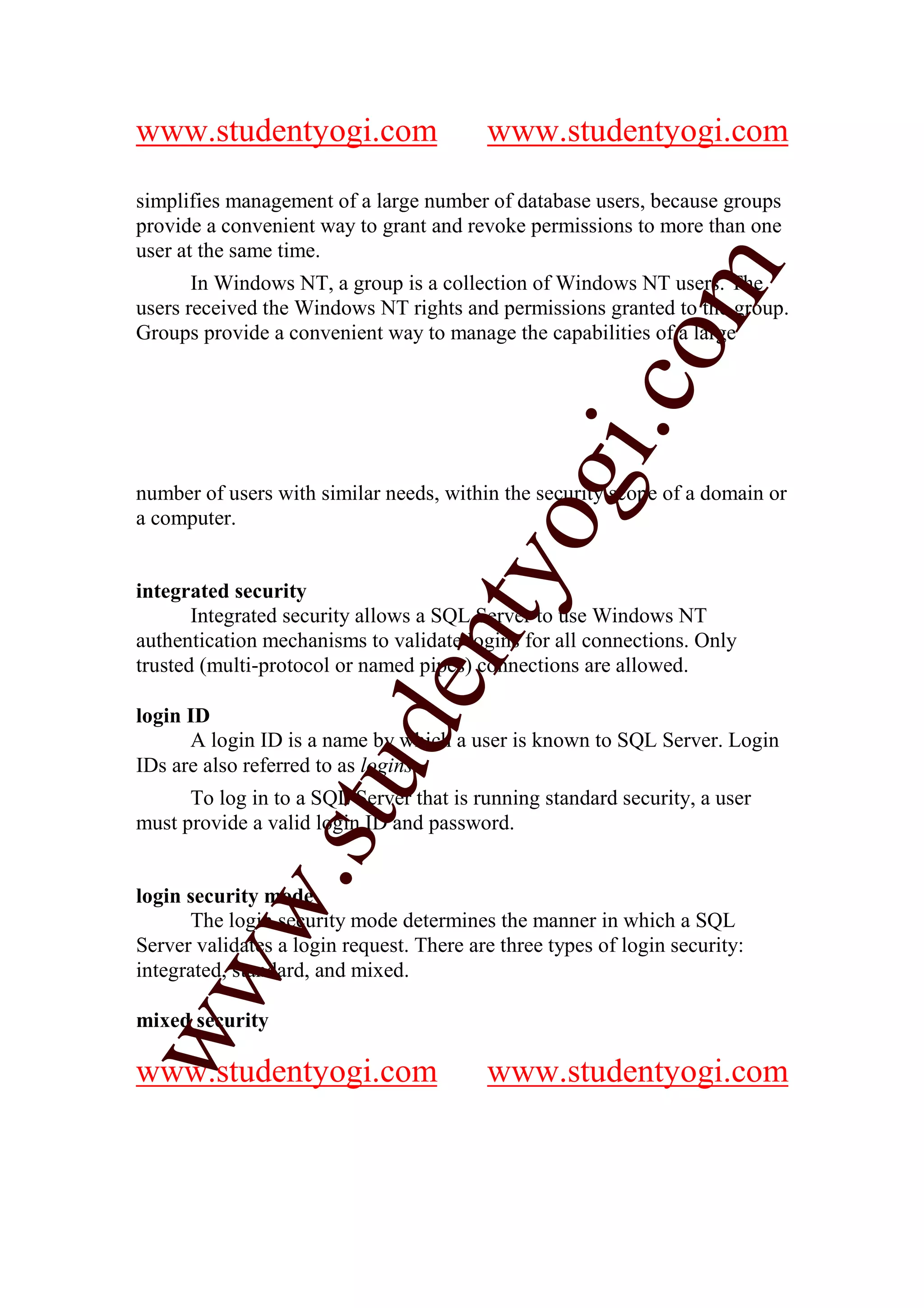 www.studentyogi.com                       www.studentyogi.com

simplifies management of a large number of database users, because groups
provide a convenient way to grant and revoke permissions to more than one
user at the same time.




                                                          m
       In Windows NT, a group is a collection of Windows NT users. The
users received the Windows NT rights and permissions granted to the group.
Groups provide a convenient way to manage the capabilities of a large




                                                        co
                                                gi.
number of users with similar needs, within the security scope of a domain or
a computer.                           tyo
integrated security
       Integrated security allows a SQL Server to use Windows NT
                              en
authentication mechanisms to validate logins for all connections. Only
trusted (multi-protocol or named pipes) connections are allowed.

login ID
                     d

      A login ID is a name by which a user is known to SQL Server. Login
IDs are also referred to as logins.
                 stu


      To log in to a SQL Server that is running standard security, a user
must provide a valid login ID and password.
         w.




login security mode
      The login security mode determines the manner in which a SQL
Server validates a login request. There are three types of login security:
ww




integrated, standard, and mixed.

mixed security

www.studentyogi.com                       www.studentyogi.com
 