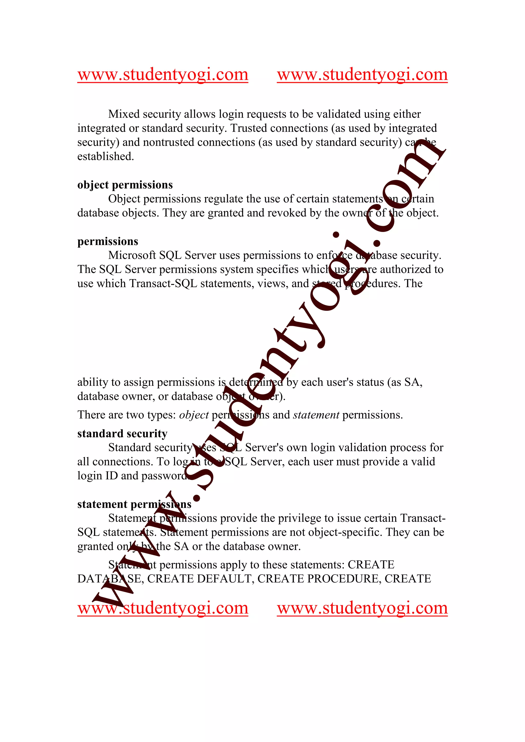 www.studentyogi.com                       www.studentyogi.com

       Mixed security allows login requests to be validated using either
integrated or standard security. Trusted connections (as used by integrated
security) and nontrusted connections (as used by standard security) can be




                                                         m
established.

object permissions




                                                       co
      Object permissions regulate the use of certain statements on certain
database objects. They are granted and revoked by the owner of the object.

permissions




                                               gi.
      Microsoft SQL Server uses permissions to enforce database security.
The SQL Server permissions system specifies which users are authorized to
use which Transact-SQL statements, views, and stored procedures. The
                                     tyo
                              en
ability to assign permissions is determined by each user's status (as SA,
database owner, or database object owner).
                     d

There are two types: object permissions and statement permissions.
standard security
                 stu


       Standard security uses SQL Server's own login validation process for
all connections. To log in to a SQL Server, each user must provide a valid
login ID and password.
         w.




statement permissions
      Statement permissions provide the privilege to issue certain Transact-
SQL statements. Statement permissions are not object-specific. They can be
granted only by the SA or the database owner.
ww




    Statement permissions apply to these statements: CREATE
DATABASE, CREATE DEFAULT, CREATE PROCEDURE, CREATE

www.studentyogi.com                       www.studentyogi.com
 