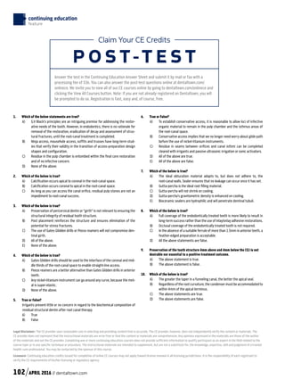 Legal Disclaimer: The CE provider uses reasonable care in selecting and providing content that is accurate. The CE provider, however, does not independently verify the content or materials. The
CE provider does not represent that the instructional materials are error-free or that the content or materials are comprehensive. Any opinions expressed in the materials are those of the author
of the materials and not the CE provider. Completing one or more continuing education courses does not provide sufficient information to qualify participant as an expert in the field related to the
course topic or in any specific technique or procedure. The instructional materials are intended to supplement, but are not a substitute for, the knowledge, expertise, skill and judgment of a trained
health-care professional. You may be contacted by the sponsor of this course.
Licensure: Continuing education credits issued for completion of online CE courses may not apply toward license renewal in all licensing jurisdictions. It is the responsibility of each registrant to
verify the CE requirements of his/her licensing or regulatory agency.
Claim Your CE Credits
P O S T-T E S T
Answer the test in the Continuing Education Answer Sheet and submit it by mail or fax with a
processing fee of $36. You can also answer the post-test questions online at dentaltown.com/
onlinece. We invite you to view all of our CE courses online by going to dentaltown.com/onlinece and
clicking the View All Courses button. Note: If you are not already registered on Dentaltown, you will
be prompted to do so. Registration is fast, easy and, of course, free.
continuing education
feature
1.	 Which of the below statements are true?
A)		G.V Black’s principles are an intriguing premise for addressing the restor-
ative needs of the tooth. However, in endodontics, there is no rationale for
removal of the restoration, eradication of decay and assessment of struc-
tural fractures, until the root-canal treatment is completed.
B)		Ninja access, mousehole access, soffits and trusses have long-term stud-
ies that verify their validity in the transition of access-preparation design
shapes and configuration.
C)		Residue in the pulp chamber is entombed within the final core restoration
and of no infective concern.
D)		None of the above.
2.	 Which of the below is true?
A)		Calcification occurs apical to coronal in the root-canal space.
B)		Calcification occurs coronal to apical in the root-canal space.
C) 	As long as you can access the canal orifice, residual pulp stones are not an
impediment to root-canal success.
3.	 Which of the below is true?
A) 	Preservation of pericervical dentin or “girth” is not relevant to ensuring the
structural integrity of residual tooth structure.
B) 	Post placement reinforces the structure and ensures elimination of the
potential for stress fractures.
C)		The use of Gates Glidden drills or Peezo reamers will not compromise den-
tinal girth.
D)		All of the above.
E)		None of the above.
4.	 Which of the below is true?
A)		Gates Glidden drills should be used to the interface of the coronal and mid-
dle thirds of the root-canal space to enable straight-line access.
B)		Peezo reamers are a better alternative than Gates Glidden drills in anterior
teeth.
C) 	Any nickel-titanium instrument can go around any curve, because the met-
al is super-elastic.
D)		None of the above.
5.	 True or False?
Irrigants present little or no concern in regard to the biochemical composition of
residual structural dentin after root canal therapy.
A) 	 True
B) 	 False
6.	 True or False?
A)		To establish conservative access, it is reasonable to allow loci of infective
organic material to remain in the pulp chamber and the isthmus areas of
the root-canal space.
B)		Conservative access implies that we no longer need worry about glide path
before the use of nickel-titanium instruments.
C)		Residue in seams between orifices and canal isthmi can be completed
cleared with irrigants and passive ultrasonic irrigation or sonic activators.
D)		 All of the above are true.
E)		All of the above are false.
7.	 Which of the below is true?
A) 	The ideal obturation material adapts to, but does not adhere to, the
root-canal walls. Sealer ensures that no leakage can occur once it has set.
B) 	 Gutta-percha is the ideal root filling material.
C) 	 Gutta-percha will not shrink on cooling.
D) 	 Gutta-percha’s gravitometric density is enhanced on cooling.
E) 	Bioceramic sealers are hydrophilic and will penetrate dentinal tubuli.
8.	 Which of the below is true?
A)		Full coverage of the endodontically treated teeth is more likely to result in
long-term success rather than the use of inlay/onlay adhesive restorations.
B) 	Occlusal coverage of the endodontically treated tooth is not required.
C) 	In the absence of a suitable ferrule of more than 1.5mm in anterior teeth, a
feather-edged preparation is acceptable.
D) 	 All the above statements are false.
9.	Preservation of the tooth structure 4mm above and 4mm below the CEJ is not
desirable nor essential to a positive treatment outcome.
A) 	 The above statement is true.
B) 	 The above statement is false.
10.	 Which of the below is true?
A) 	The greater the taper in a funneling canal, the better the apical seal.
B) 	Regardless of the root curvature, the condenser must be accommodated to
within 4mm of the apical terminus.
C) 	 The above statements are true.
D) 	 The above statements are false.
102 APRIL 2016 // dentaltown.com
 