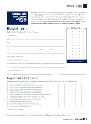 CONTINUING
EDUCATION
ANSWER
SHEET
1.	a	 b	 c	 d
2.	a	 b	 c	 d
3.	a	 b	 c	 d
4.	a	 b	 c	 d
5.	a	 b	 c	 d
6.	a	 b	 c	 d
7.	a	 b	c	 d
8.	a	 b	 c	 d
9.	a	 b	 c	 d
10.	a	 b	 c	 d
Please circle your answers.
CE Post-TestBio-Minimalism
by Dr. Martin Trope and Dr. Kenneth Serota
License Number ______ ______ ______ ______ ______ ______ ______ ______ ______ ______
AGD# _____________________________________________________________________________________________________
Name ______________________________________________________________________________________________________
Address ___________________________________________________________________________________________________
City ____________________________________________________ State ___________ ZIP ________________________
Daytime phone _____________________________________________________________________________________________
E-mail (required for certificate) _______________________________________________________________________________
o Check (payable to Dentaltown.com, Inc.)
o Credit Card (please complete the information below and sign; we accept Visa, MasterCard and American Express.)
Card Number ______ ______ ______ ______ ______ ______ ______ ______ ______ ______ ______ ______ ______ ______ ______ ______
Expiration Date – Month / Year ______ ______ / ______ ______ ______ ______
Signature ___________________________________________________________________________	 Date __________________________________________________	
Program Evaluation (required)
Please evaluate this program by circling the corresponding numbers: (5 = Strongly Agree to 1 = Strongly Disagree)
1.	 Course administration was efficient and friendly					 5	 4	 3	 2	 1
2.	 Course objectives were consistent with the course as advertised			 5	 4	 3	 2	 1
3.	 COURSE OBJECTIVE #1 was adequately addressed and achieved			 5	 4	 3	 2	 1
4.	 COURSE OBJECTIVE #2 was adequately addressed and achieved			 5	 4	 3	 2	 1
5.	 COURSE OBJECTIVE #3 was adequately addressed and achieved			 5	 4	 3	 2	 1
6.	 COURSE OBJECTIVE #4 was adequately addressed and achieved			 5	 4	 3	 2	 1
7.	 Course material was up-to-date, well-organized and presented in sufficient depth		 5	 4	 3	 2	 1
8.	 Instructor demonstrated a comprehensive knowledge of the subject			 5	 4	 3	 2	 1
9.	 Instructor appeared to be interested and enthusiastic about the subject			 5	 4	 3	 2	 1
10. 	 Audio-visual materials used were relevant and of high quality				 5	 4	 3	 2	 1
11. 	 Handout materials enhanced course content					 5	 4	 3	 2	 1
12. 	 Overall, I would rate this course (5 = Excellent to 1 = Poor):				 5	 4	 3	 2	 1
13. 	 Overall, I would rate this instructor (5 = Excellent to 1 = Poor):				 5	 4	 3	 2	 1
14. 	 Overall, this course met my expectations					 5	 4	 3	 2	 1
Comments (positive or negative): _________________________________________________________________________________________________________________
____________________________________________________________________________________________________________________________________________________
For questions, contact Director of Continuing Education Howard Goldstein at hogo@dentaltown.com.
Instructions: To receive credit, complete the answer sheet and mail it, along with a check or credit card pay-
ment of $36 to: Dentaltown.com, Inc., 9633 S. 48th St., Suite 200, Phoenix, AZ 85044. You may also fax this
form to (480) 598-3450 or answer the post-test questions online at dentaltown.com/onlinece. This written
self-instructional program is designated for 1.5 hours of CE credit by Farran Media. You will need a minimum
score of 70 percent to receive your credits. Participants pay only if they wish to receive CE credits, thus
no refunds are available. Please print clearly. This course is available to be taken for credit April 1, 2016,
through its expiration on April 1, 2019. Your certificate will be emailed to you within 3–4 weeks.
continuing education
feature
dentaltown.com  APRIL 2016 103
 