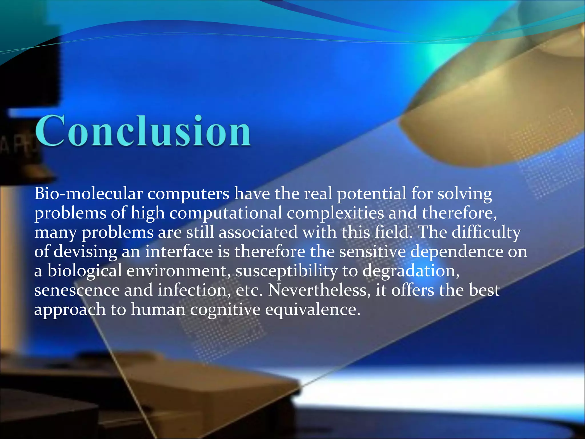 Bio-molecular computers have the real potential for solving
problems of high computational complexities and therefore,
many problems are still associated with this field. The difficulty
of devising an interface is therefore the sensitive dependence on
a biological environment, susceptibility to degradation,
senescence and infection, etc. Nevertheless, it offers the best
approach to human cognitive equivalence.
 