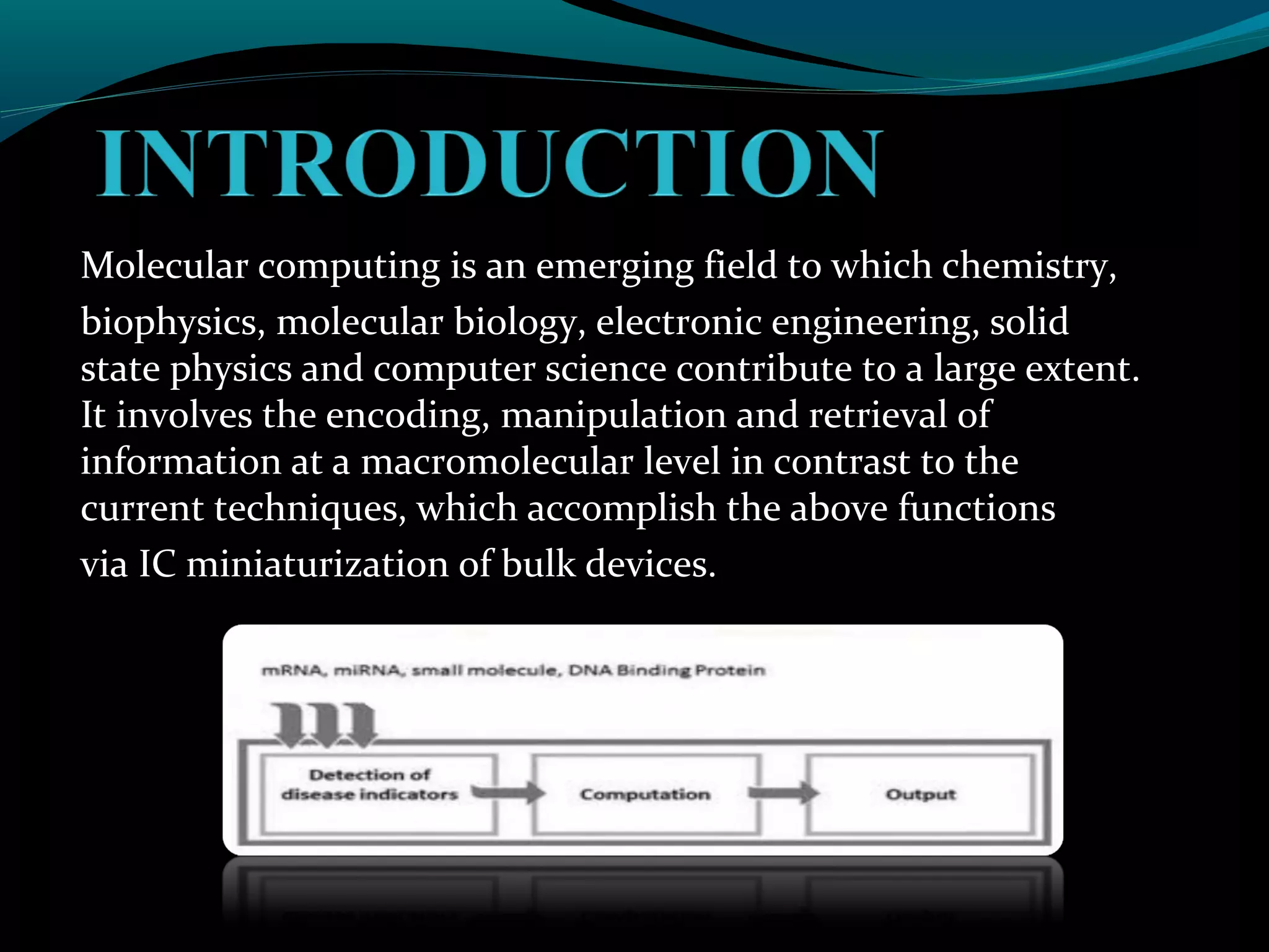 Molecular computing is an emerging field to which chemistry,
biophysics, molecular biology, electronic engineering, solid
state physics and computer science contribute to a large extent.
It involves the encoding, manipulation and retrieval of
information at a macromolecular level in contrast to the
current techniques, which accomplish the above functions
via IC miniaturization of bulk devices.
 