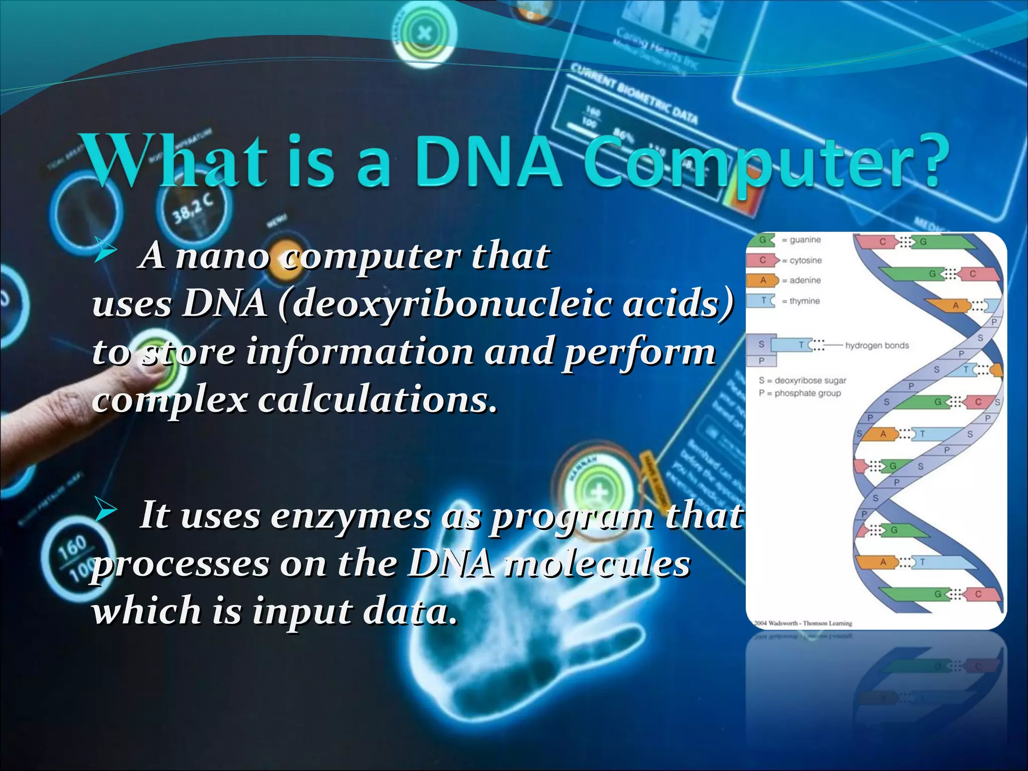  A nano computer thatA nano computer that
uses DNA (deoxyribonucleic acids)uses DNA (deoxyribonucleic acids)
to store information and performto store information and perform
complex calculations.complex calculations.
 It uses enzymes as program thatIt uses enzymes as program that
processes on the DNA moleculesprocesses on the DNA molecules
which is input data.which is input data.
 