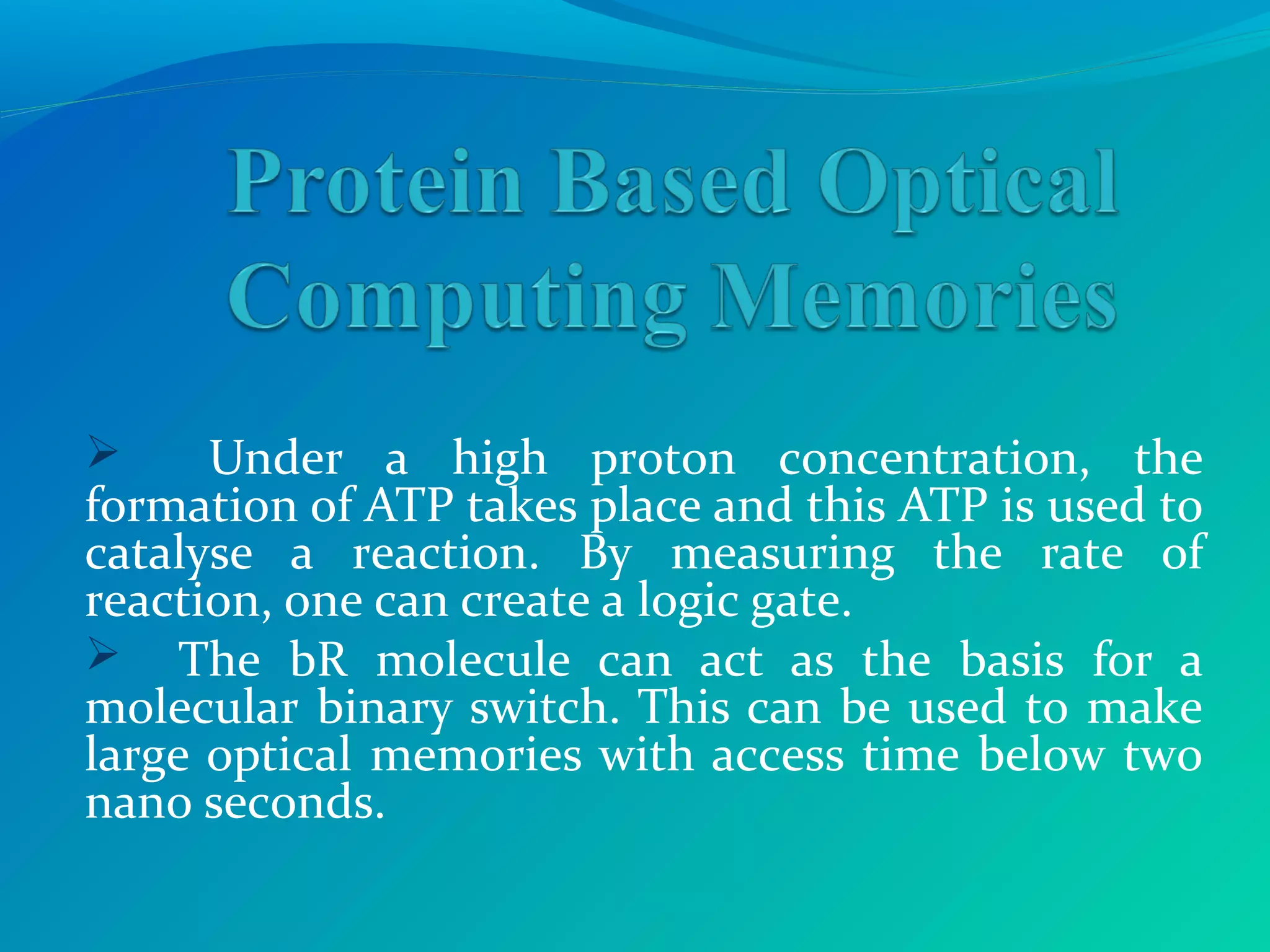  Under a high proton concentration, the
formation of ATP takes place and this ATP is used to
catalyse a reaction. By measuring the rate of
reaction, one can create a logic gate.
 The bR molecule can act as the basis for a
molecular binary switch. This can be used to make
large optical memories with access time below two
nano seconds.
 