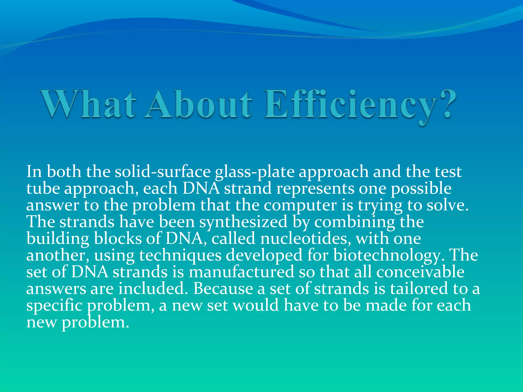 In both the solid-surface glass-plate approach and the test
tube approach, each DNA strand represents one possible
answer to the problem that the computer is trying to solve.
The strands have been synthesized by combining the
building blocks of DNA, called nucleotides, with one
another, using techniques developed for biotechnology. The
set of DNA strands is manufactured so that all conceivable
answers are included. Because a set of strands is tailored to a
specific problem, a new set would have to be made for each
new problem.
 
