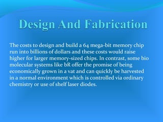 The costs to design and build a 64 mega-bit memory chip
run into billions of dollars and these costs would raise
higher for larger memory-sized chips. In contrast, some bio
molecular systems like bR offer the promise of being
economically grown in a vat and can quickly be harvested
in a normal environment which is controlled via ordinary
chemistry or use of shelf laser diodes.
 
