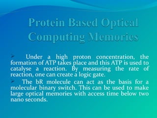  Under a high proton concentration, the
formation of ATP takes place and this ATP is used to
catalyse a reaction. By measuring the rate of
reaction, one can create a logic gate.
 The bR molecule can act as the basis for a
molecular binary switch. This can be used to make
large optical memories with access time below two
nano seconds.
 