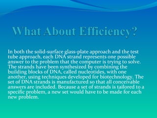 In both the solid-surface glass-plate approach and the test
tube approach, each DNA strand represents one possible
answer to the problem that the computer is trying to solve.
The strands have been synthesized by combining the
building blocks of DNA, called nucleotides, with one
another, using techniques developed for biotechnology. The
set of DNA strands is manufactured so that all conceivable
answers are included. Because a set of strands is tailored to a
specific problem, a new set would have to be made for each
new problem.
 