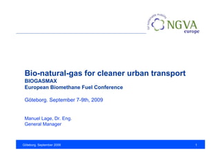 Bio-natural-gas for cleaner urban transport
 BIOGASMAX
 European Biomethane Fuel Conference

 Göteborg. September 7-9th, 2009


 Manuel Lage, Dr. Eng.
 General Manager



Göteborg. September 2009                       1
 