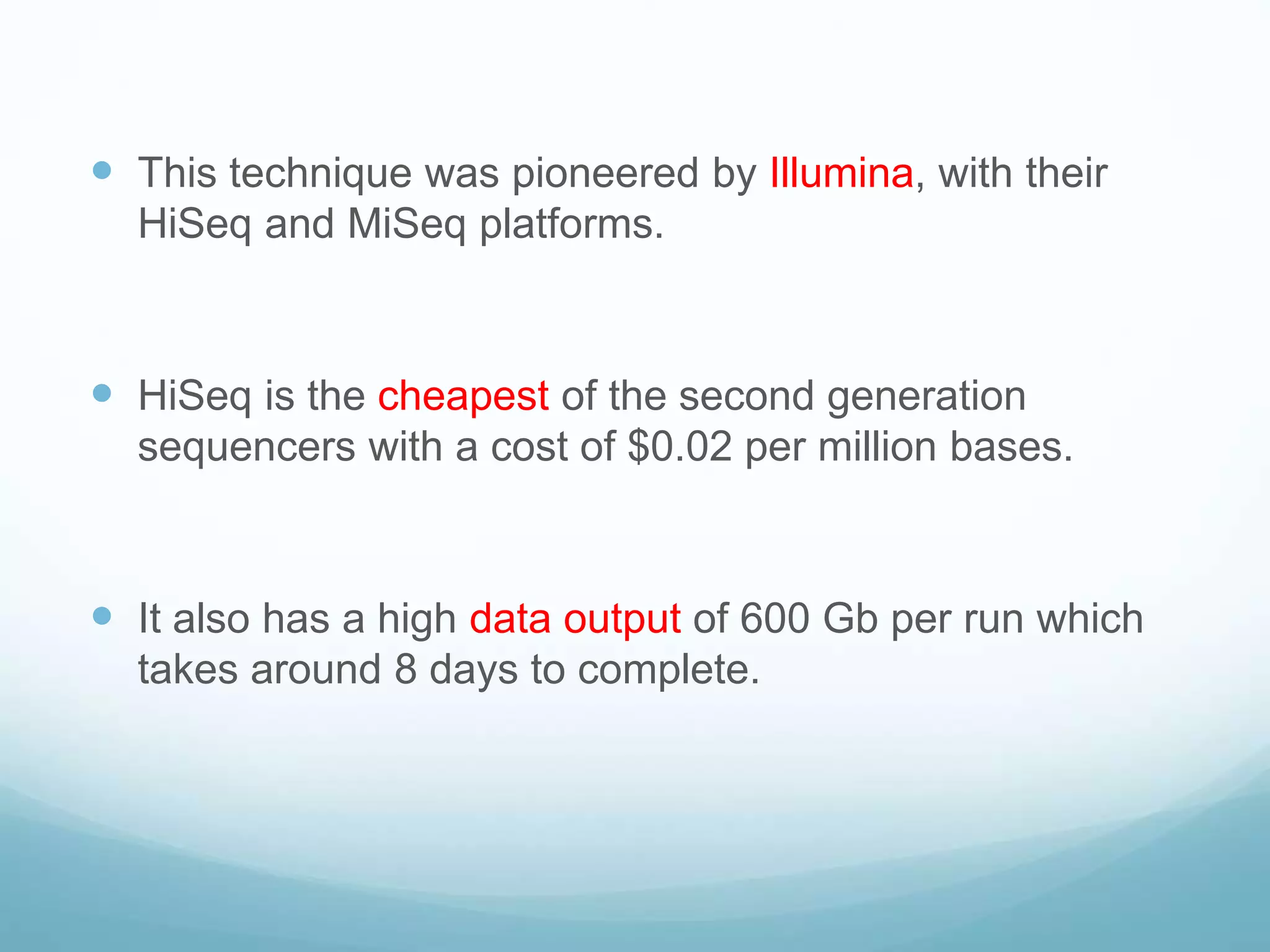  This technique was pioneered by Illumina, with their
HiSeq and MiSeq platforms.
 HiSeq is the cheapest of the second generation
sequencers with a cost of $0.02 per million bases.
 It also has a high data output of 600 Gb per run which
takes around 8 days to complete.
 