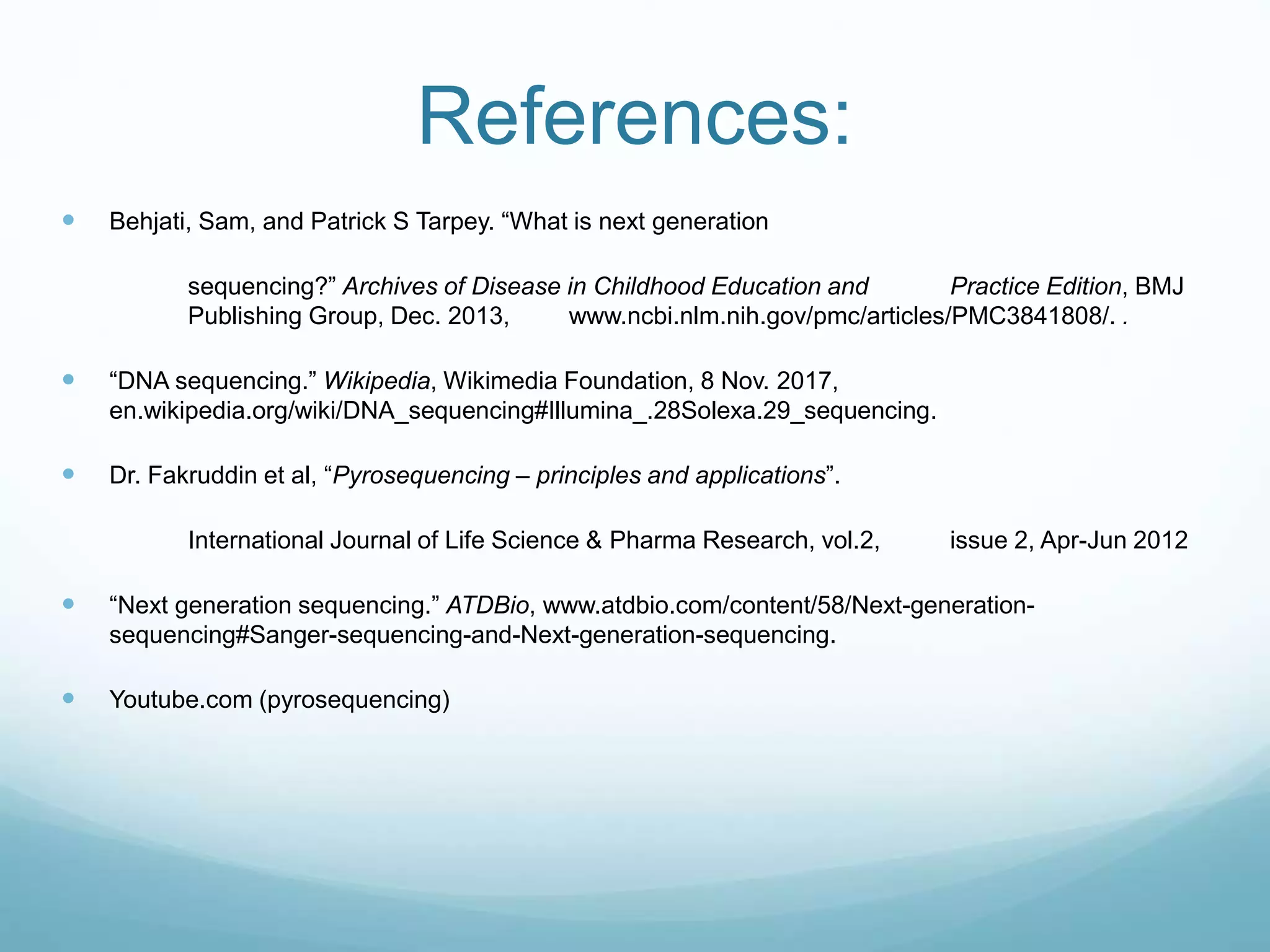 References:
 Behjati, Sam, and Patrick S Tarpey. “What is next generation
sequencing?” Archives of Disease in Childhood Education and Practice Edition, BMJ
Publishing Group, Dec. 2013, www.ncbi.nlm.nih.gov/pmc/articles/PMC3841808/. .
 “DNA sequencing.” Wikipedia, Wikimedia Foundation, 8 Nov. 2017,
en.wikipedia.org/wiki/DNA_sequencing#Illumina_.28Solexa.29_sequencing.
 Dr. Fakruddin et al, “Pyrosequencing – principles and applications”.
International Journal of Life Science & Pharma Research, vol.2, issue 2, Apr-Jun 2012
 “Next generation sequencing.” ATDBio, www.atdbio.com/content/58/Next-generation-
sequencing#Sanger-sequencing-and-Next-generation-sequencing.
 Youtube.com (pyrosequencing)
 