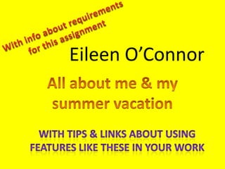 With info about requirements for this assignment Eileen O’Connor All about me & my summer vacation With tips & links about using features like these in your work 
