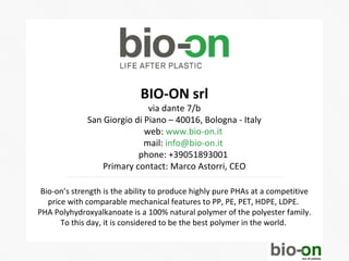 BIO-ON srl
                              via dante 7/b
              San Giorgio di Piano – 40016, Bologna - Italy
                             web: www.bio-on.it
                             mail: info@bio-on.it
                           phone: +39051893001
                  Primary contact: Marco Astorri, CEO

 Bio-on’s strength is the ability to produce highly pure PHAs at a competitive
   price with comparable mechanical features to PP, PE, PET, HDPE, LDPE.
PHA Polyhydroxyalkanoate is a 100% natural polymer of the polyester family.
       To this day, it is considered to be the best polymer in the world.
 