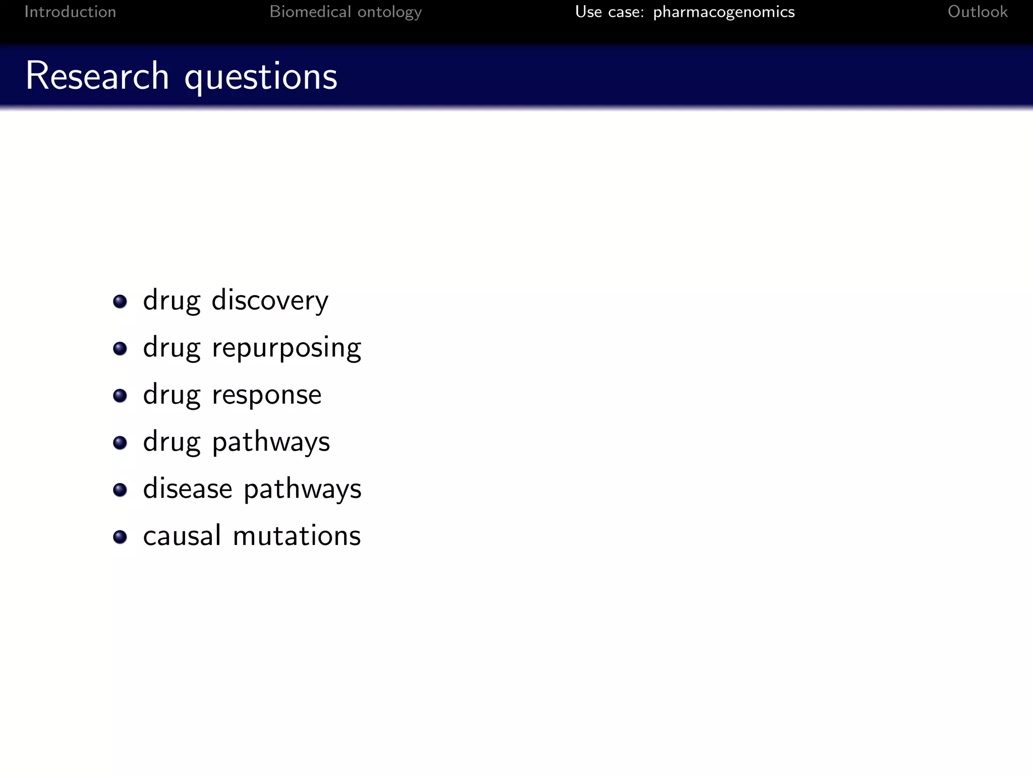 Introduction            Biomedical ontology   Use case: pharmacogenomics   Outlook



Research questions




               drug discovery
               drug repurposing
               drug response
               drug pathways
               disease pathways
               causal mutations
 