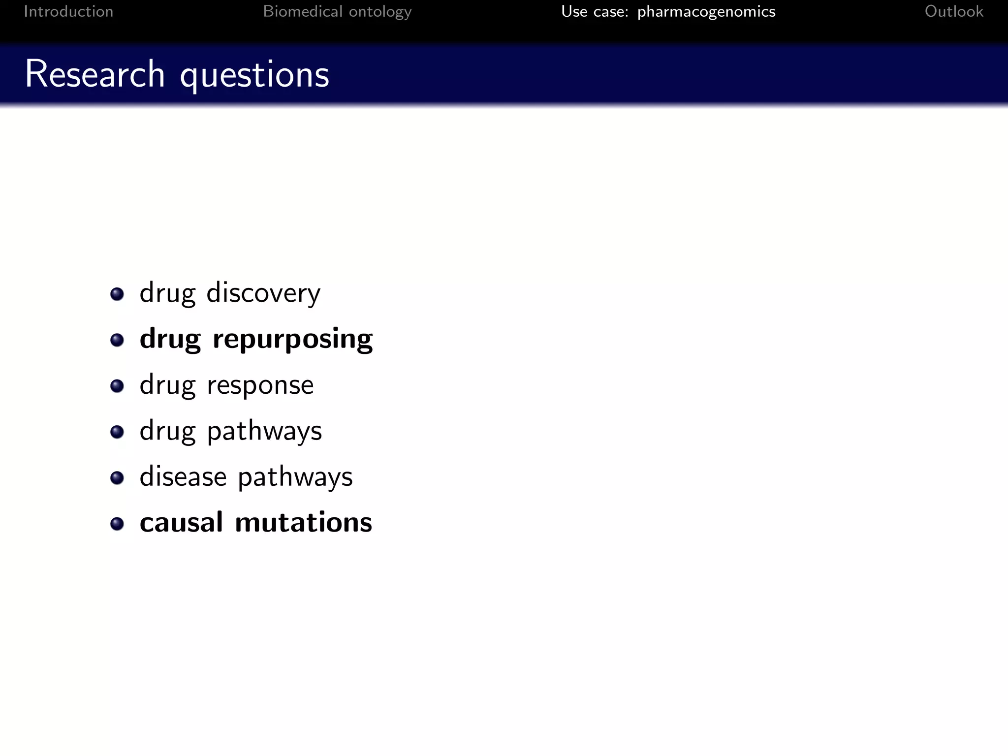 Introduction            Biomedical ontology   Use case: pharmacogenomics   Outlook



Research questions




               drug discovery
               drug repurposing
               drug response
               drug pathways
               disease pathways
               causal mutations
 