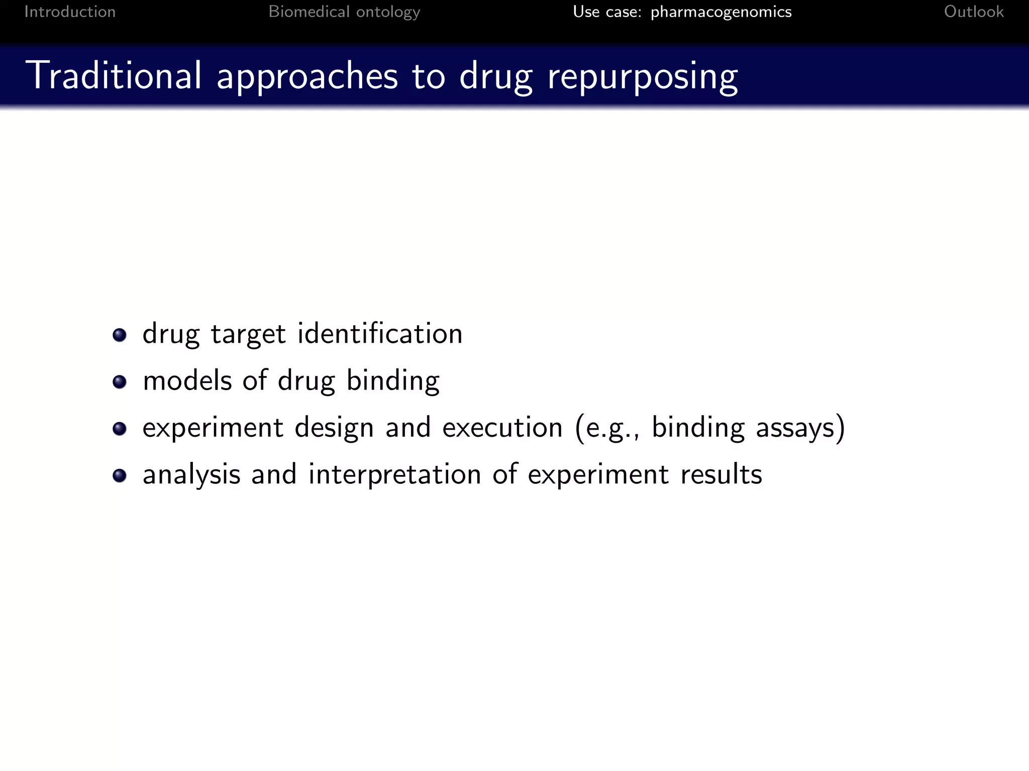 Introduction            Biomedical ontology     Use case: pharmacogenomics   Outlook



Traditional approaches to drug repurposing




               drug target identiﬁcation
               models of drug binding
               experiment design and execution (e.g., binding assays)
               analysis and interpretation of experiment results
 