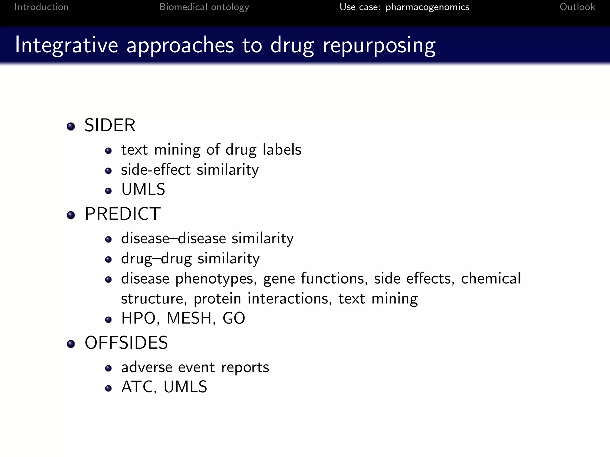 Introduction           Biomedical ontology       Use case: pharmacogenomics   Outlook



Integrative approaches to drug repurposing


               SIDER
                  text mining of drug labels
                  side-eﬀect similarity
                  UMLS
               PREDICT
                  disease–disease similarity
                  drug–drug similarity
                  disease phenotypes, gene functions, side eﬀects, chemical
                  structure, protein interactions, text mining
                  HPO, MESH, GO
               OFFSIDES
                  adverse event reports
                  ATC, UMLS
 