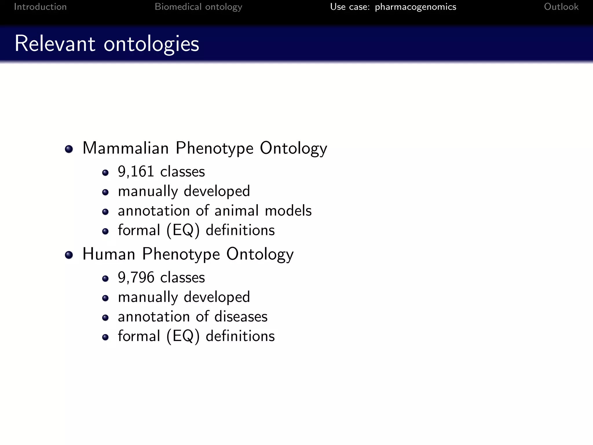 Introduction            Biomedical ontology      Use case: pharmacogenomics   Outlook



Relevant ontologies



               Mammalian Phenotype Ontology
                   9,161 classes
                   manually developed
                   annotation of animal models
                   formal (EQ) deﬁnitions
               Human Phenotype Ontology
                   9,796 classes
                   manually developed
                   annotation of diseases
                   formal (EQ) deﬁnitions
 