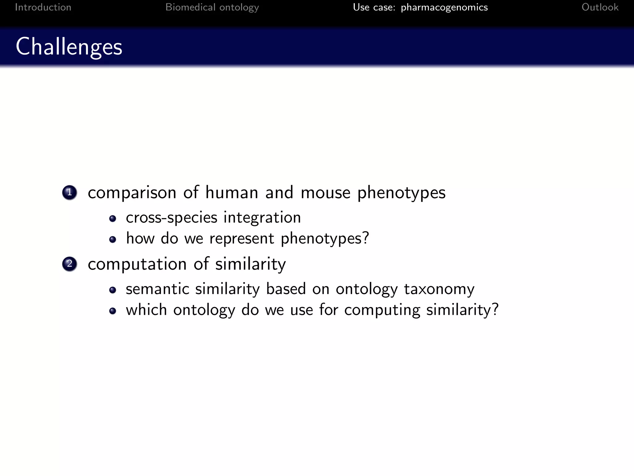 Introduction            Biomedical ontology      Use case: pharmacogenomics   Outlook



Challenges




          1    comparison of human and mouse phenotypes
                   cross-species integration
                   how do we represent phenotypes?
          2    computation of similarity
                   semantic similarity based on ontology taxonomy
                   which ontology do we use for computing similarity?
 