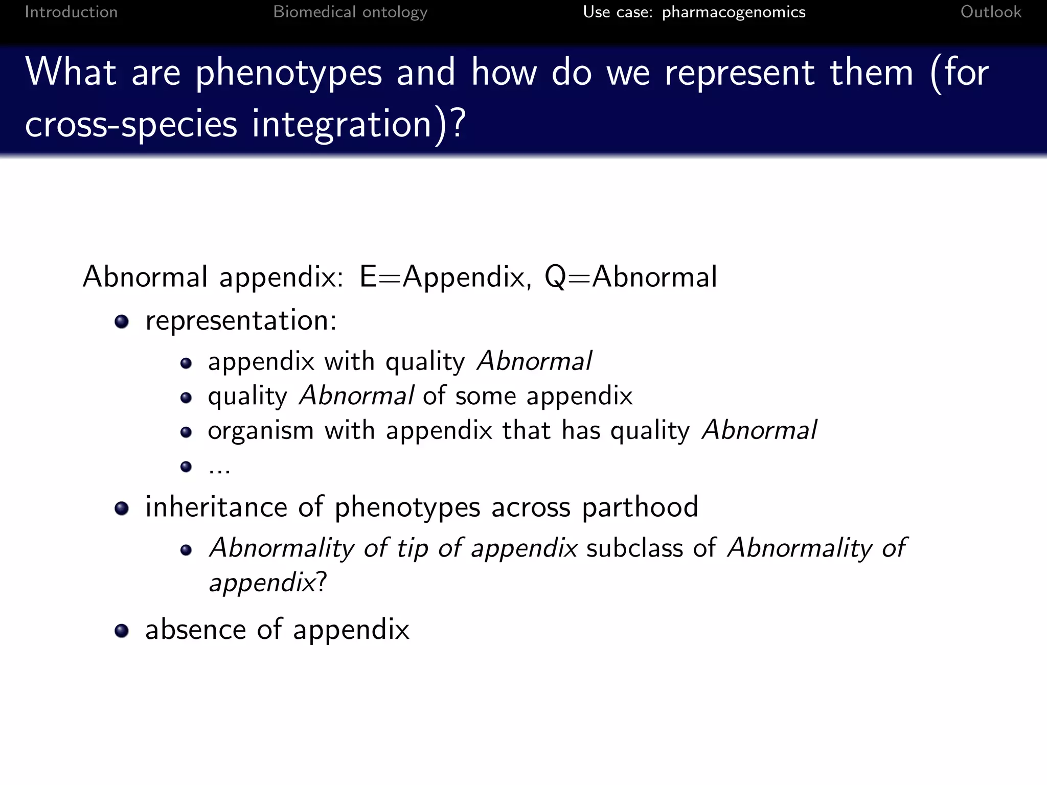Introduction            Biomedical ontology      Use case: pharmacogenomics    Outlook


What are phenotypes and how do we represent them (for
cross-species integration)?


       Abnormal appendix: E=Appendix, Q=Abnormal
           representation:
                   appendix with quality Abnormal
                   quality Abnormal of some appendix
                   organism with appendix that has quality Abnormal
                   ...
               inheritance of phenotypes across parthood
                   Abnormality of tip of appendix subclass of Abnormality of
                   appendix?
               absence of appendix
 