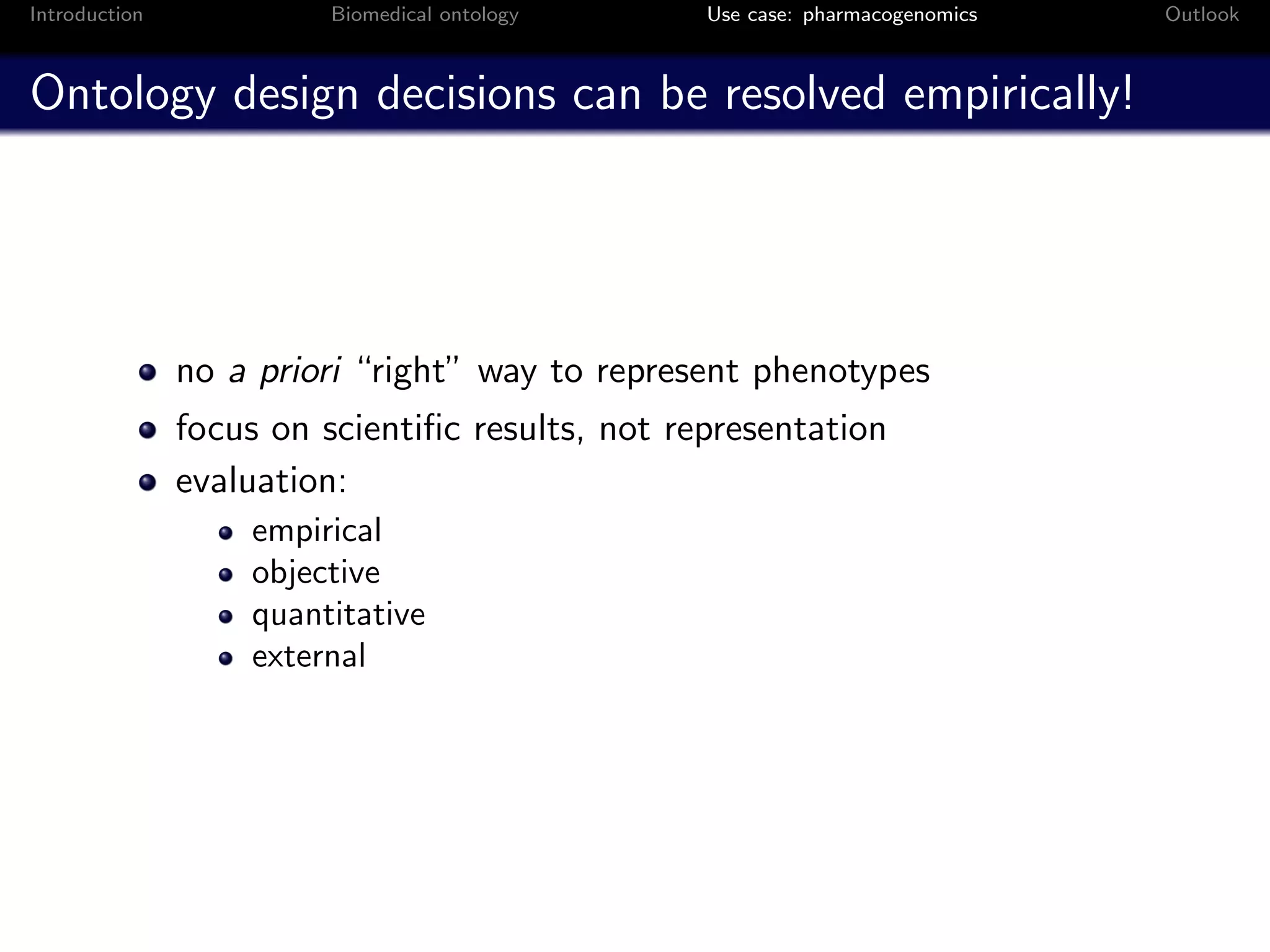 Introduction             Biomedical ontology     Use case: pharmacogenomics   Outlook



Ontology design decisions can be resolved empirically!




               no a priori “right” way to represent phenotypes
               focus on scientiﬁc results, not representation
               evaluation:
                   empirical
                   objective
                   quantitative
                   external
 