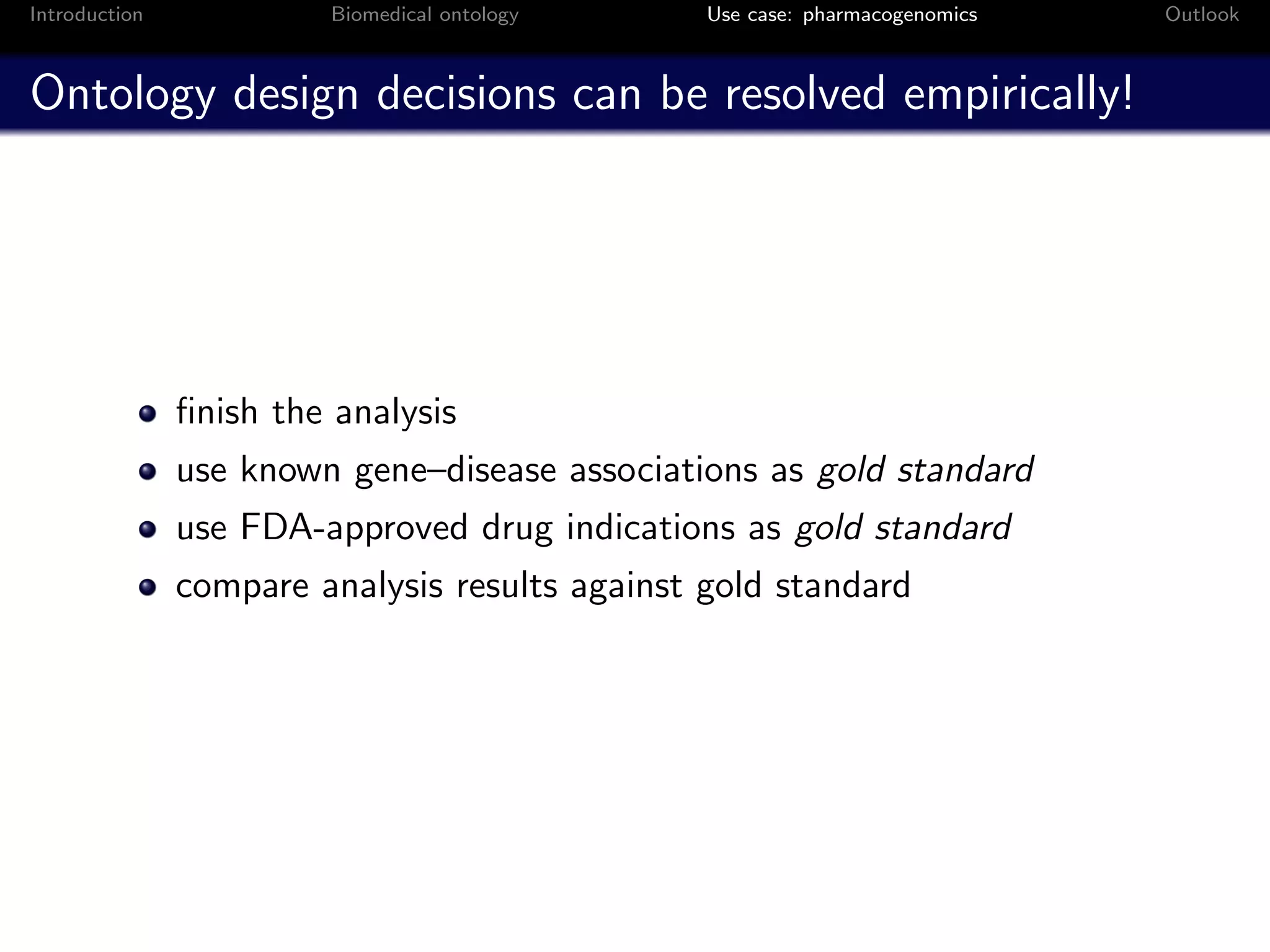 Introduction            Biomedical ontology     Use case: pharmacogenomics   Outlook



Ontology design decisions can be resolved empirically!




               ﬁnish the analysis
               use known gene–disease associations as gold standard
               use FDA-approved drug indications as gold standard
               compare analysis results against gold standard
 