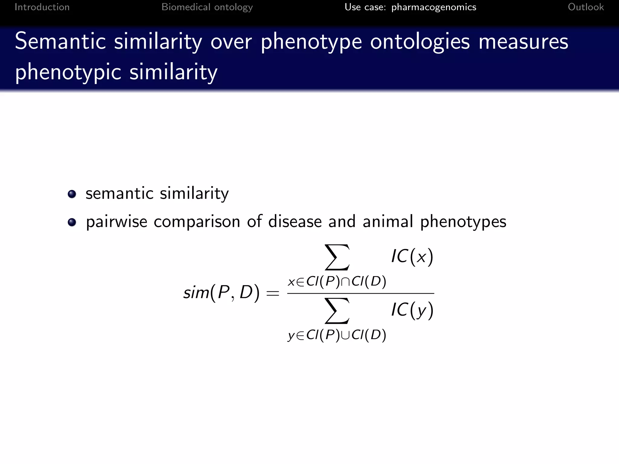 Introduction             Biomedical ontology           Use case: pharmacogenomics   Outlook


Semantic similarity over phenotype ontologies measures
phenotypic similarity



               semantic similarity
               pairwise comparison of disease and animal phenotypes
                                                                IC (x)
                                               x∈Cl(P)∩Cl(D)
                             sim(P, D) =
                                                                IC (y )
                                               y ∈Cl(P)∪Cl(D)
 