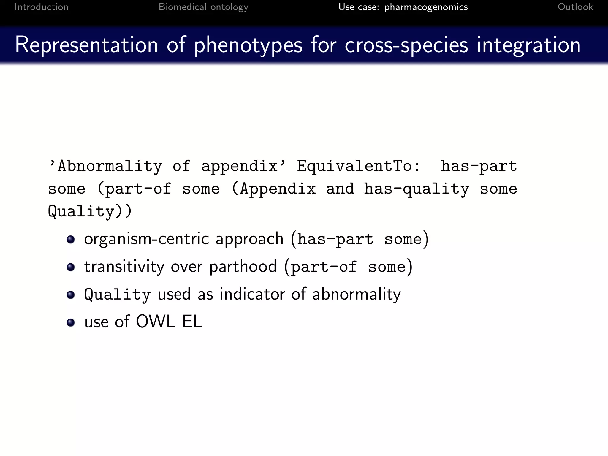 Introduction            Biomedical ontology    Use case: pharmacogenomics   Outlook



Representation of phenotypes for cross-species integration



       ’Abnormality of appendix’ EquivalentTo: has-part
       some (part-of some (Appendix and has-quality some
       Quality))
               organism-centric approach (has-part some)
               transitivity over parthood (part-of some)
               Quality used as indicator of abnormality
               use of OWL EL
 