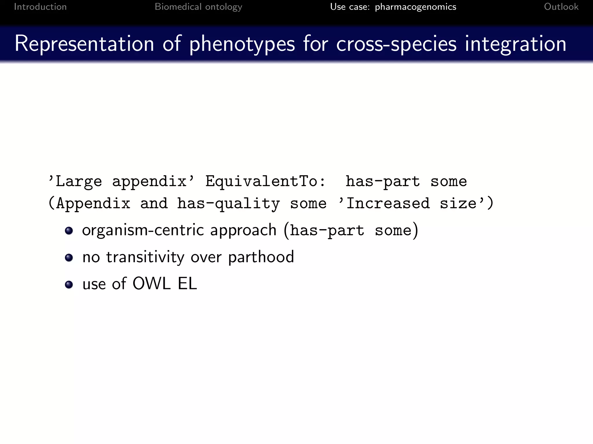 Introduction            Biomedical ontology    Use case: pharmacogenomics   Outlook



Representation of phenotypes for cross-species integration




       ’Large appendix’ EquivalentTo: has-part some
       (Appendix and has-quality some ’Increased size’)
               organism-centric approach (has-part some)
               no transitivity over parthood
               use of OWL EL
 