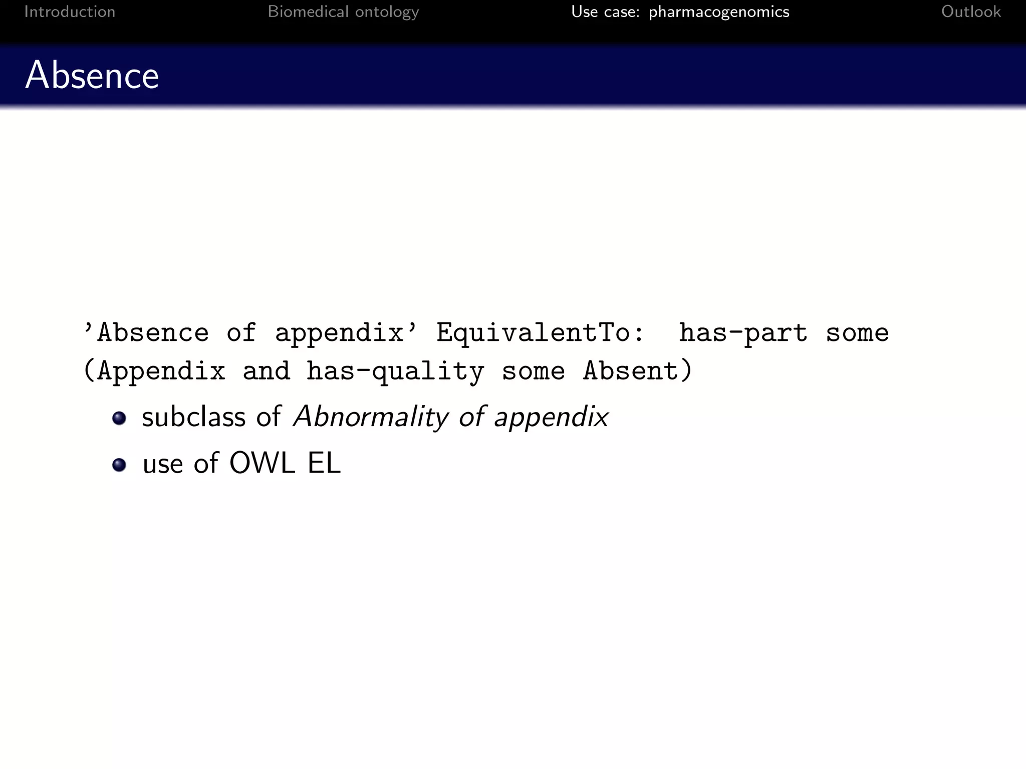 Introduction            Biomedical ontology    Use case: pharmacogenomics   Outlook



Absence




       ’Absence of appendix’ EquivalentTo: has-part some
       (Appendix and has-quality some Absent)
               subclass of Abnormality of appendix
               use of OWL EL
 
