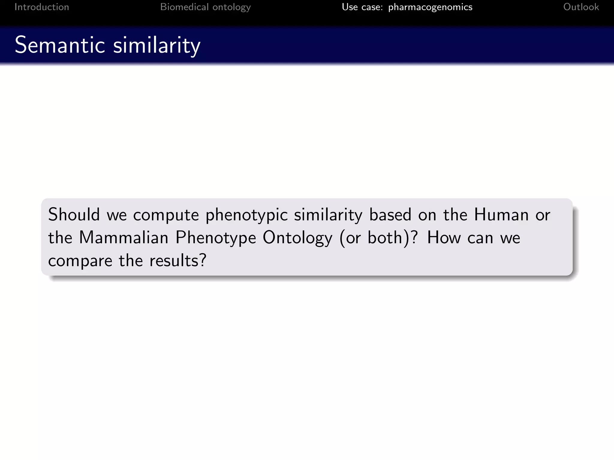 Introduction        Biomedical ontology   Use case: pharmacogenomics   Outlook



Semantic similarity




       Should we compute phenotypic similarity based on the Human or
       the Mammalian Phenotype Ontology (or both)? How can we
       compare the results?
 