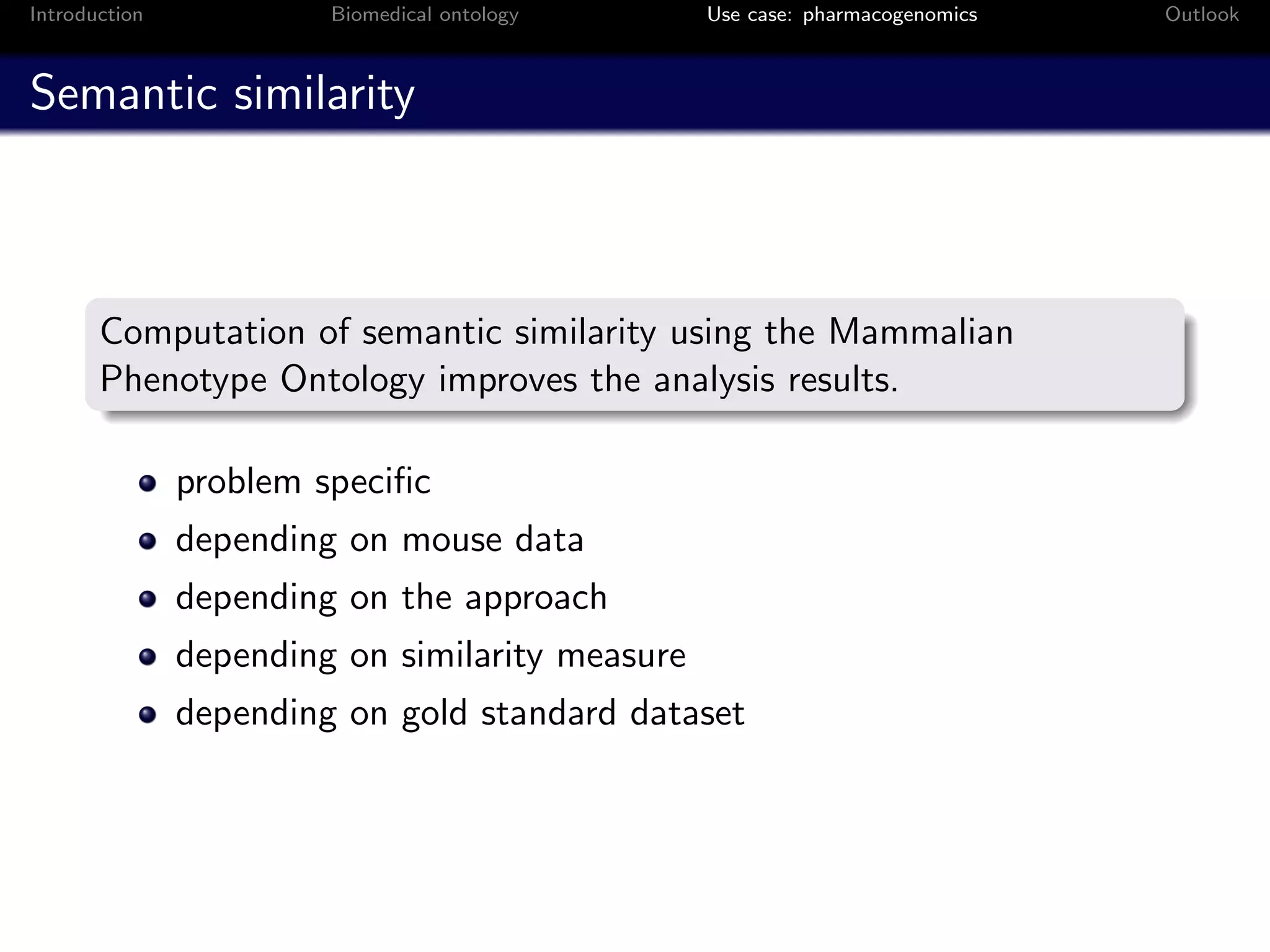 Introduction            Biomedical ontology      Use case: pharmacogenomics   Outlook



Semantic similarity



       Computation of semantic similarity using the Mammalian
       Phenotype Ontology improves the analysis results.

               problem speciﬁc
               depending on mouse data
               depending on the approach
               depending on similarity measure
               depending on gold standard dataset
 