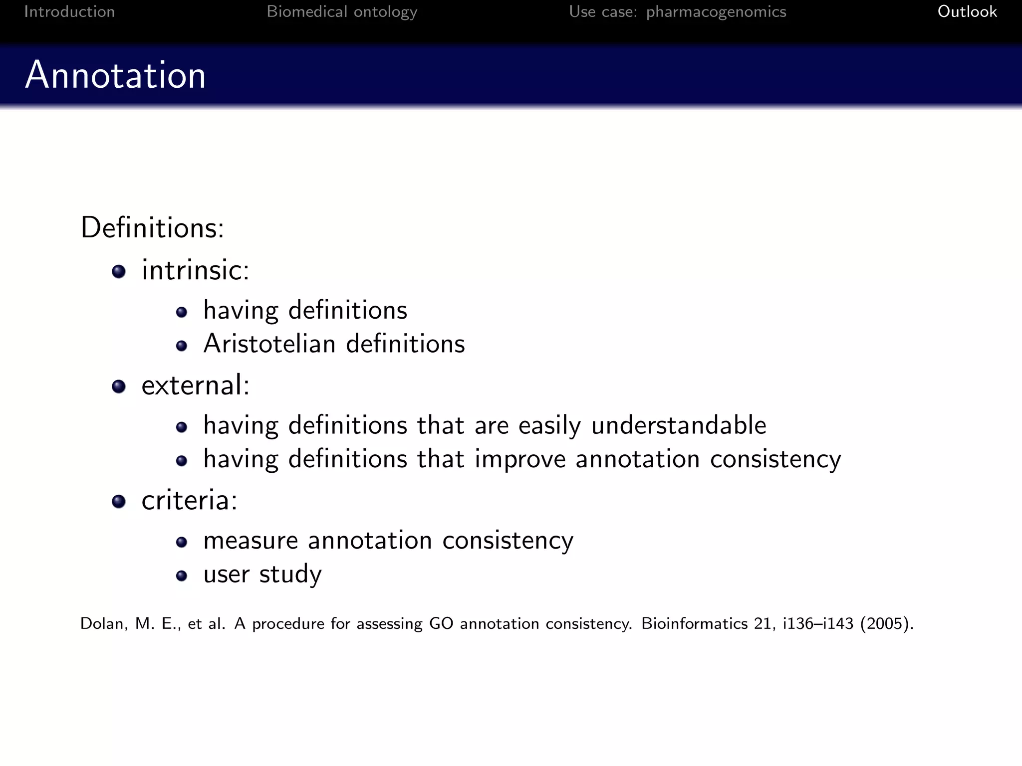 Introduction                   Biomedical ontology                     Use case: pharmacogenomics                       Outlook



Annotation


       Deﬁnitions:
           intrinsic:
                       having deﬁnitions
                       Aristotelian deﬁnitions
               external:
                       having deﬁnitions that are easily understandable
                       having deﬁnitions that improve annotation consistency
               criteria:
                       measure annotation consistency
                       user study
       Dolan, M. E., et al. A procedure for assessing GO annotation consistency. Bioinformatics 21, i136–i143 (2005).
 