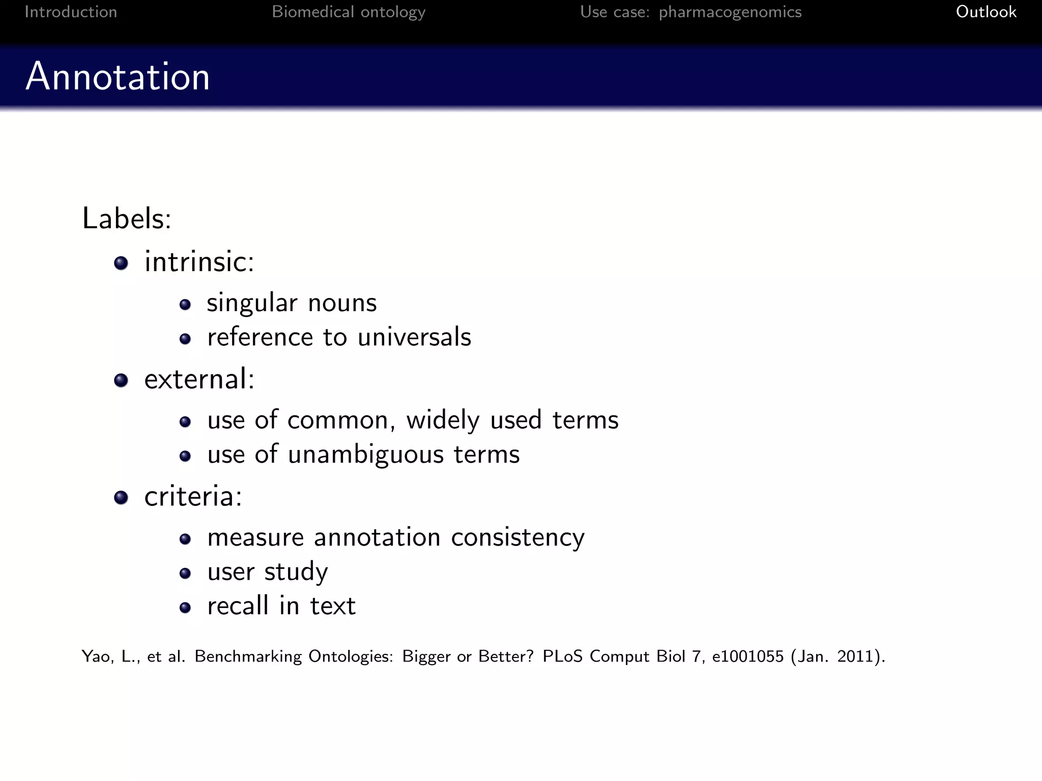Introduction                  Biomedical ontology                   Use case: pharmacogenomics                Outlook



Annotation


       Labels:
           intrinsic:
                      singular nouns
                      reference to universals
               external:
                      use of common, widely used terms
                      use of unambiguous terms
               criteria:
                      measure annotation consistency
                      user study
                      recall in text
       Yao, L., et al. Benchmarking Ontologies: Bigger or Better? PLoS Comput Biol 7, e1001055 (Jan. 2011).
 
