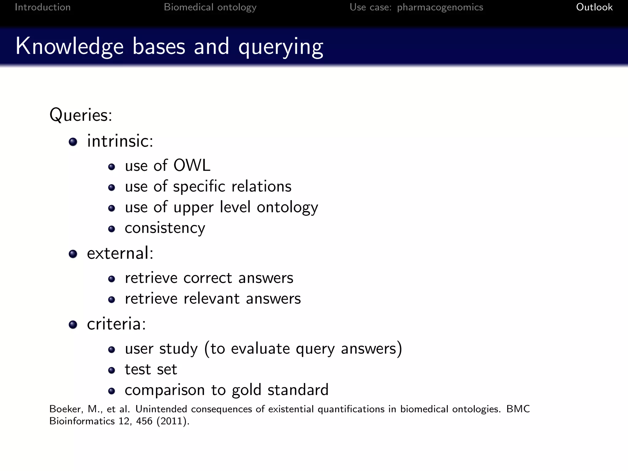 Introduction                   Biomedical ontology                    Use case: pharmacogenomics                Outlook



Knowledge bases and querying

       Queries:
           intrinsic:
                       use of OWL
                       use of speciﬁc relations
                       use of upper level ontology
                       consistency
               external:
                       retrieve correct answers
                       retrieve relevant answers
               criteria:
                       user study (to evaluate query answers)
                       test set
                       comparison to gold standard
       Boeker, M., et al. Unintended consequences of existential quantiﬁcations in biomedical ontologies. BMC
       Bioinformatics 12, 456 (2011).
 