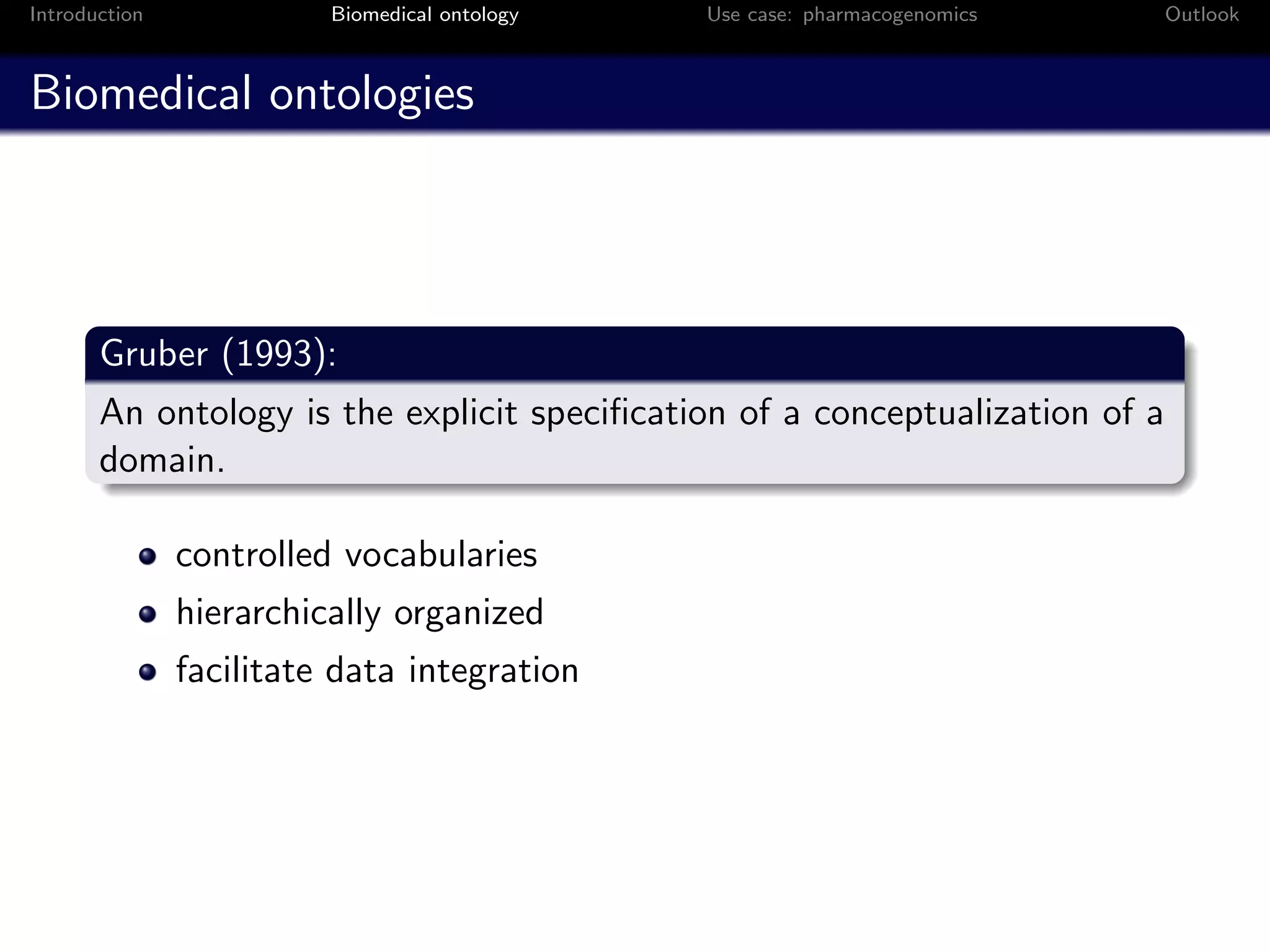 Introduction             Biomedical ontology   Use case: pharmacogenomics   Outlook



Biomedical ontologies




       Gruber (1993):
       An ontology is the explicit speciﬁcation of a conceptualization of a
       domain.

               controlled vocabularies
               hierarchically organized
               facilitate data integration
 