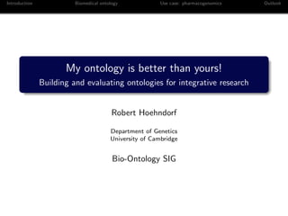 Introduction             Biomedical ontology             Use case: pharmacogenomics   Outlook




                      My ontology is better than yours!
               Building and evaluating ontologies for integrative research


                                         Robert Hoehndorf

                                        Department of Genetics
                                        University of Cambridge


                                         Bio-Ontology SIG
 
