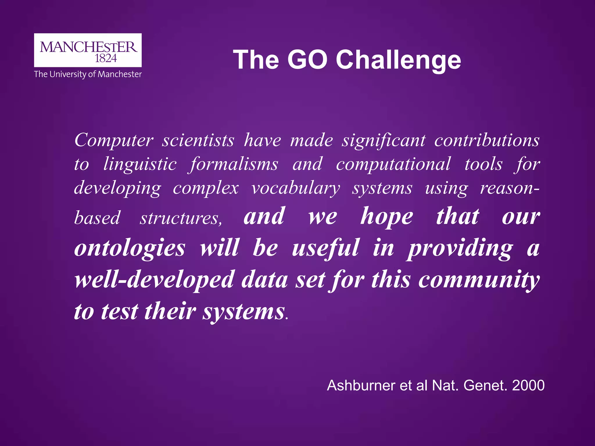 The GO Challenge
Computer scientists have made significant contributions
to linguistic formalisms and computational tools for
developing complex vocabulary systems using reason-
based structures, and we hope that our
ontologies will be useful in providing a
well-developed data set for this community
to test their systems.
Ashburner et al Nat. Genet. 2000
 