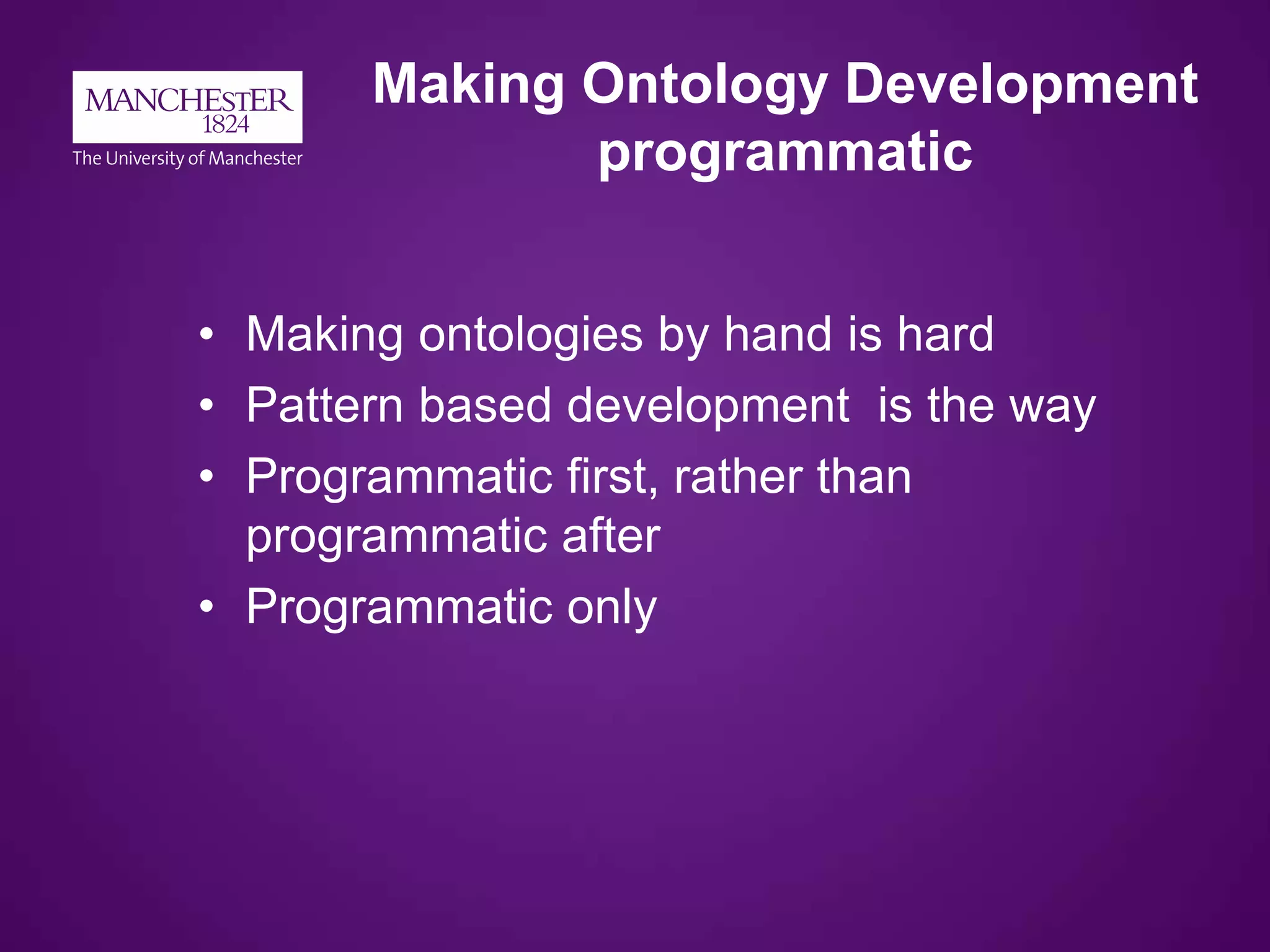 Making Ontology Development
programmatic
• Making ontologies by hand is hard
• Pattern based development is the way
• Programmatic first, rather than
programmatic after
• Programmatic only
 