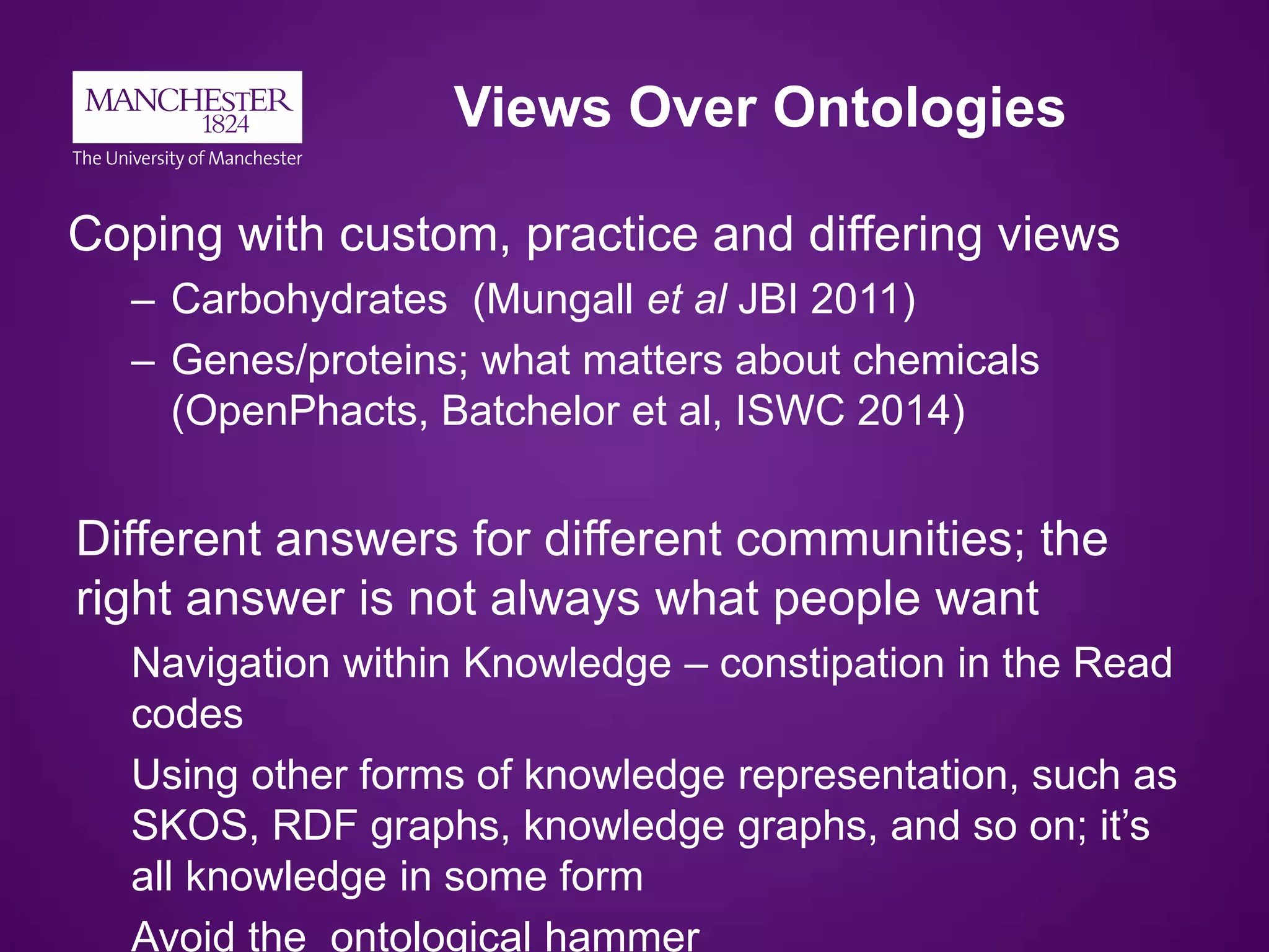 Views Over Ontologies
Coping with custom, practice and differing views
– Carbohydrates (Mungall et al JBI 2011)
– Genes/proteins; what matters about chemicals
(OpenPhacts, Batchelor et al, ISWC 2014)
Different answers for different communities; the
right answer is not always what people want
Navigation within Knowledge – constipation in the Read
codes
Using other forms of knowledge representation, such as
SKOS, RDF graphs, knowledge graphs, and so on; it’s
all knowledge in some form
Avoid the ontological hammer
 