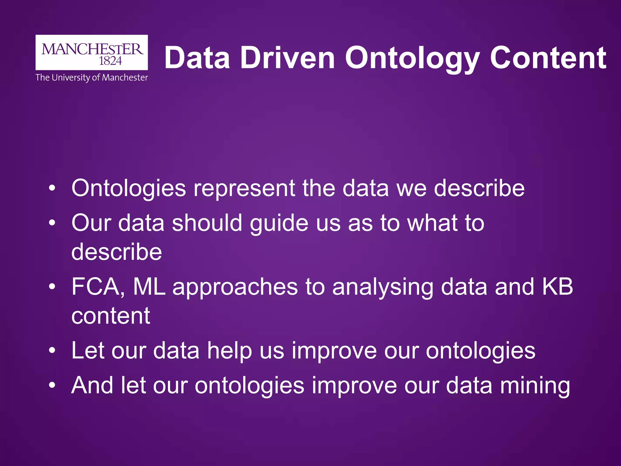 Data Driven Ontology Content
• Ontologies represent the data we describe
• Our data should guide us as to what to
describe
• FCA, ML approaches to analysing data and KB
content
• Let our data help us improve our ontologies
• And let our ontologies improve our data mining
 