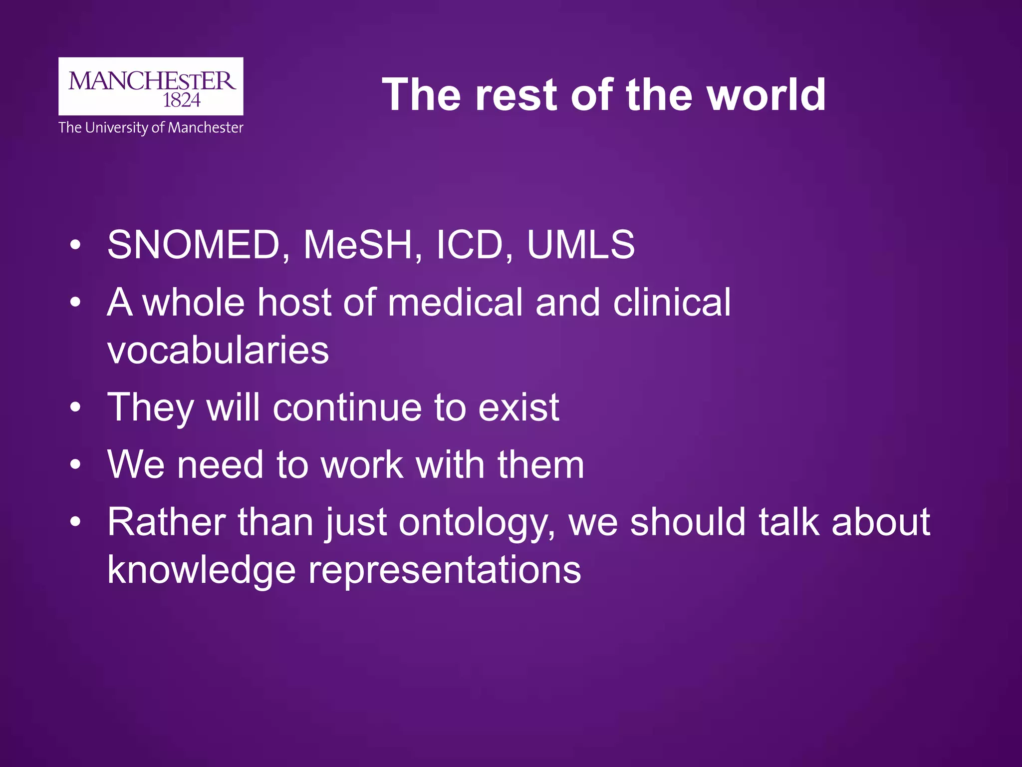 The rest of the world
• SNOMED, MeSH, ICD, UMLS
• A whole host of medical and clinical
vocabularies
• They will continue to exist
• We need to work with them
• Rather than just ontology, we should talk about
knowledge representations
 
