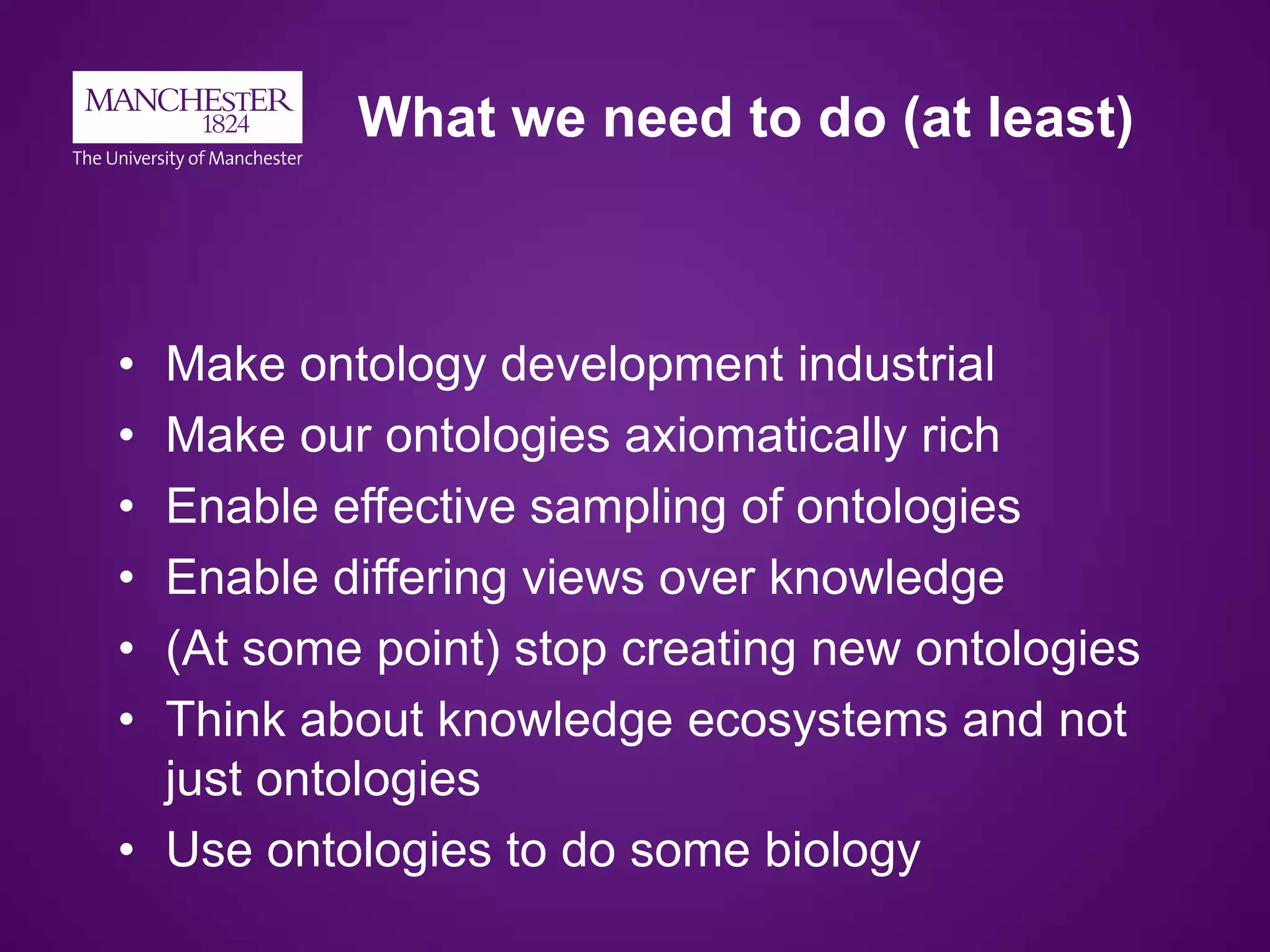 What we need to do (at least)
• Make ontology development industrial
• Make our ontologies axiomatically rich
• Enable effective sampling of ontologies
• Enable differing views over knowledge
• (At some point) stop creating new ontologies
• Think about knowledge ecosystems and not
just ontologies
• Use ontologies to do some biology
 