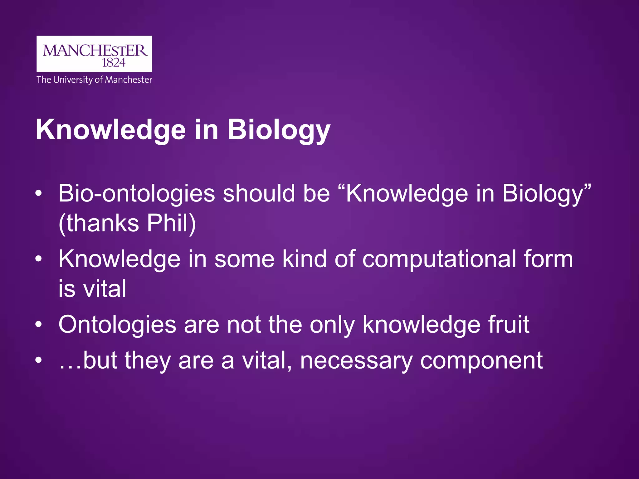 Knowledge in Biology
• Bio-ontologies should be “Knowledge in Biology”
(thanks Phil)
• Knowledge in some kind of computational form
is vital
• Ontologies are not the only knowledge fruit
• …but they are a vital, necessary component
 