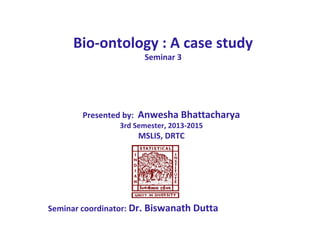 Bio-ontology : A case study
Seminar 3
Presented by: Anwesha Bhattacharya
3rd Semester, 2013-2015
MSLIS, DRTC
Seminar coordinator: Dr. Biswanath Dutta
 