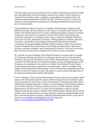 Bio information Dr. Paul J. Croft
www.linkedin.com/pub/paul-j-croft/12/713/aba/ February 2018
Croft has made numerous presentations to K-12 students and educators and has provided
news and information to local newspapers and television stations. He has served as a
consultant for air quality studies, textbooks, an atmospheric encyclopedia (fog), and
online fog module development (COMET/UCAR). Croft has served as a reviewer for
numerous journal publications and proposals, including international and open source
peer reviewed journals.
Croft contributed to Kean University as a member of the Steering Committee for the
MSCHE self-study. He has worked on a wide variety of committees and initiatives that
include: The Writing Task Force (Co-Chair), Weathercasting Panel, Program Committee
Annual New Jersey Advisors Conference, Tenure Track Faculty Network Steering
Committee (and service as coordinator and co-chair), Academic Standards Committee
(and a term as Chair), Admissions Committee, Writing Emphasis Committee; Research
Committee; and Epsilon Corps Graduate School and Professional Development
Committees. He has participated in Student Athlete Luncheons, Honors Convocations,
Science Celebration Days, Earth Week, Early College Awareness Days, Open House
activities, and other Luncheons, and Commencement Exercises. Croft has served on the
Kean University Senate and as a member of the Senate Executive Committee.
Dr. Croft has served as President of the National Weather Association and as a member
of its Strategic Planning and Education Committees and also served on the Broadcast
Committee. He was Vice President, served as NWA Annual Meeting Co-Program Chair,
worked on the NWA Broadcast Committee (including rewrite and implementation of the
broadcast seal examinations). He served as Co-Editor of the National Weather Digest –
an operational meteorology research peer reviewed journal – prior to its change to the
online Journal of Operational Meteorology. Croft’s work has been recognized around the
world as he receives requests for input with regard to current research and application of
his research and educational methods and findings.
Croft is a Member of the American Meteorological Society and served as a subject matter
expert on the Editorial Board of the American Meteorological Society including its peer
reviewed journal. He also served as Chair of the Board on Continuing Education, and the
AMS Board on Higher Education. Croft has served on Program and Steering Committees
for the NOAA Diversity Conference and has served as a UCAR Academic Affiliate
Representative. He also served as a co-chair of the Committee to Improve Climate
Change Communication and as a member of the NJDEP Science Advisory Board. He has
written a series of online articles on science education and policy and posted materials on
inter- and trans-disciplinary learning. Additional information about Croft’s work may be
found at www.linkedin.com/pub/paul-j-croft/12/713/aba/ and
https://www.researchgate.net/profile/Paul_Croft2/.
 