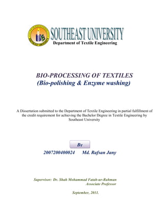 Department of Textile Engineering 
BIO-PROCESSING OF TEXTILES 
(Bio-polishing & Enzyme washing) 
A Dissertation submitted to the Department of Textile Engineering in partial fulfillment of 
the credit requirement for achieving the Bachelor Degree in Textile Engineering by 
Southeast University 
By 
2007200400024 Md. Rafsan Jany 
Supervisor: Dr. Shah Mohammad Fatah-ur-Rahman 
Associate Professor 
September, 2011. 
 